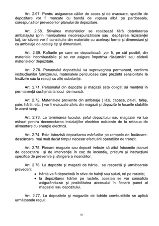 Art. 2.67. Pentru asigurarea căilor de acces şi de evacuare, spaţiile de
depozitare vor fi marcate cu bandă de vopsea albă pe pardoseala,
corespunzător prevederilor planului de depozitare.
Art. 2.68. Stivuirea materialelor se realizează fără deteriorarea
ambalajului (prin manipularea necorespunzătoare sau depăşirea rezistenţei
lui), iar stivele vor fi constituite din materiale cu aceleaşi forme şi dimensiuni şi
cu ambalaje de acelaşi tip şi dimensiuni.
Art. 2.69. Rafturile pe care se depozitează ,vor fi, pe cât posibil, din
materiale incombustibile şi se vor asigura împotriva răsturnării sau căderii
materialelor depozitate.
Art. 2.70. Personalul depozitului va supraveghea permanent, conform
instrucţiunilor furnizorului, materialele periculoase care prezintă sensibilitate la
încălzire sau la reacţii cu alte substanţe.
Art. 2.71. Personalul din depozite şi magazii este obligat să menţină în
permanenţă curăţenia la locul de muncă.
Art. 2.72. Materialele provenite din ambalaje ( lăzi, capace, paleti, talaş,
paie, hârtii, etc. ) vor fi evacuate zilnic din magazii şi depozite în locurile stabilite
în acest scop.
Art. 2.73. La terminarea lucrului, şeful depozitului sau magaziei va lua
măsuri pentru deconectarea instalaţiilor electrice existente de la reţeaua de
alimentare cu energie electrică.
Art. 2.74. Este interzisă depozitarea mărfurilor pe rampele de încărcare-
descărcare mai mult decât timpul necesar efectuării operaţiilor de tranzit.
Art. 2.75. Fiecare magazie sau depozit trebuie să aibă întocmite planuri
de depozitare şi de intervenţie în caz de incendiu, precum şi instrucţiuni
specifice de prevenire şi stingere a incendiilor.
Art. 2.76. La depozite şi magazii de hârtie, se respectă şi următoarele
prevederi:
• hârtia va fi depozitată în stive de baloţi sau suluri, ori pe rastele;
• la depozitarea hârtiei pe rastele, acestea se vor consolida
asigurându-se şi posibilitatea accesului în fiecare punct al
magaziei sau depozitului.
Art. 2.77. La depozitele şi magaziile de lichide combustibile se aplică
următoarele reguli:
30
 