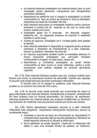• se interzice folosirea ambalajelor din material plastic care nu sunt
omologate pentru păstrarea, manipularea sau transportarea
produselor petroliere;
• depozitarea pe platforme sau in magazii a ambalajelor cu lichide
combustibile se face pe sorturi de produse în stive şi etichetate,
asigurându-se spaţii de circulaţie între ele;
• este interzisă executarea la ambalajele metalice pentru produse
petroliere a oricărui fel de reparaţii cu foc sau cu scule care
produc scântei prin lovire;
• ambalajele goale vor fi evacuate din depozite, magazii,
platforme etc., iar repararea acestora se execută în atelierele
stabilite în acest scop;
• înainte de reparare, ambalajele vor fi complet golite, bine spălate
şi aerisite;
• este interzisă păstrarea în depozitele şi magaziile pentru produse
petroliere a obiectelor de îmbrăcăminte şi a altor materiale,
precum şi spălarea obiectelor de orice fel;
• se interzice executarea oricărei lucrări la instalaţiile electrice în
timpul manevrării ambalajelor sau vehiculării lichidelor
combustibile în încăperi, la rezervoare, rampe etc;
• deschiderea şi închiderea ambalajelor ce conţin lichide
combustibile se face numai cu scule neferoase, pentru a evita
producerea unor scântei capabile să producă aprinderea
vaporilor.
Art. 2.78. Este interzisă folosirea sculelor care pot produce scântei (prin
frecare sau lovire), la executarea lucrărilor de demontări, montări sau reparaţii
în locurile unde există pericolul aprinderii produselor inflamabile.
În locurile care vin în contact cu acetilena, este interzisă folosirea
sculelor cu un conţinut mai mare de 70% cupru.
Art. 2.79. În locurile unde există emanaţii sau concentraţii de vapori şi
gaze inflamabile este interzisă folosirea îmbrăcămintei şi lenjeriei confecţionate
din fibre sintetice care se încarcă electrostatic. Se interzice, de asemenea,
utilizarea pieptenilor din material plastic sau purtarea încălţămintei cu blacheuri
sau potcoave din materiale care pot produce scântei prin lovire sau frecare.
Art. 2.80. Pentru depozitarea vopselelor, lacurilor şi a altor materiale
inflamabile este obligatorie respectarea instrucţiunilor furnizorului, precum şi
următoarele reguli:
• vopselele şi lacurile pe bază de nitroceluloză se depozitează în
compartimente separate faţă de lacurile poliesterice. Nitrolacul se
poate depozita împreună cu diluanţi şi white-spirt;
• lacul poliesteric se poate depozita împreună cu bidoanele (de
tablă) în care vine ambalat lichidul de spălare, iar întăritorul,
31
 