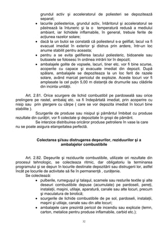 grundul activ şi acceleratorul de poliesteri se depozitează
separat;
• lacurile poliesterice, grundul activ, întăritorul şi acceleratorul se
păstrează la întuneric şi la o temperatură redusă a mediului
ambiant, iar lichidele inflamabile, în general, trebuie ferite de
acţiunea razelor solare;
• dacă la un butoi se constată că poliesterul s-a gelifiat, lacul va fi
evacuat imediat în exterior şi distrus prin ardere, într-un loc
anume stabilit pentru aceasta;
• pentru a se evita gelifierea lacului poliesteric, bidoanele sau
butoaiele se folosesc în ordinea intrării lor în depozit;
• ambalajele golite de vopsele, lacuri, tiner etc. vor fi bine scurse,
acoperite cu capace şi evacuate imediat din depozit. După
spălare, ambalajele se depoziteaza la un loc ferit de razele
solare, având marcat pericolul de explozie. Aceste locuri vor fi
amplasate la cel puţin 5,00 m distanţă de drumurile sau clădirile
din incinta unităţii.
Art. 2.81. Orice scurgere de lichid combustibil pe pardoseală sau orice
prelingere pe rastel, ambalaj etc. va fi îndepărtată imediat, prin acoperire cu
nisip sau prin ştergere cu cârpe ( care se vor depozita imediat în locuri bine
stabilite ).
Scurgerile de produse sau nisipul şi pământul îmbibat cu produse
rezultate din curăţiri, vor fi colectate şi depozitate în gropi de pământ.
Se interzice distribuirea oricăror produse petroliere în vase la care
nu se poate asigura etanşeitatea perfectă.
Colectarea şi/sau distrugerea deşeurilor, reziduurilor şi a
ambalajelor combustibile
Art. 2.82. Deşeurile şi reziduurile combustibile, utilizate ori rezultate din
procesul tehnologic, se colecteaza ritmic, dar obligatoriu la terminarea
programului şi se depun în locurile destinate depozitării sau distrugerii lor, astfel
încât pe locurile de activitate să fie în permanenţă , curăţenie.
Se colectează:
• pulberile, rumeguşul şi talaşul, scamele sau resturile textile şi alte
deseuri combustibile depuse (acumulate) pe pardoseli, pereţi,
instalaţii, maşini, utilaje, aparatură, canale sau alte locuri, precum
şi maculatura de birotică;
• scurgerile de lichide combustibile de pe sol, pardoseli, instalaţii,
maşini şi utilaje, canale sau din alte locuri;
• ambalajele care prezintă pericol de incendiu sau explozie (lemn,
carton, metalice pentru produse inflamabile, carbid etc.);
32
 