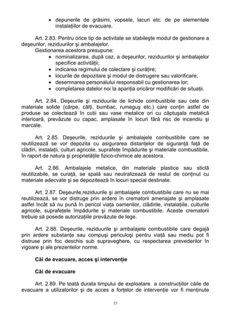 • depunerile de grăsimi, vopsele, lacuri etc. de pe elementele
instalaţiilor de evacuare.
Art. 2.83. Pentru orice tip de activitate se stabileşte modul de gestionare a
deşeurilor, reziduurilor şi ambalajelor.
Gestionarea acestora presupune:
• nominalizarea, după caz, a deşeurilor, reziduurilor şi ambalajelor
specifice activităţii;
• indicarea regimului de colectare şi curăţire;
• locurile de depozitare şi modul de distrugere sau valorificare;
• desemnarea personalului responsabil cu gestionarea lor;
• completarea datelor noi la apariţia oricăror modificări de situaţii.
Art. 2.84. Deşeurile şi reziduurile de lichide combustibile sau cele din
materiale solide (cârpe, câlţi, bumbac, rumeguş etc.) care conţin astfel de
produse se colectează în cutii sau vase metalice ori cu căptuşala metalică
interioară, prevăzute cu capac, amplasate în locuri fără risc de incendiu şi
marcate.
Art. 2.85. Deşeurile, reziduurile şi ambalajele combustibile care se
reutilizează se vor depozita cu asigurarea distanţelor de siguranţă faţă de
clădiri, instalaţii, culturi agricole, suprafeţe împădurite şi materiale combustibile,
în raport de natura şi proprietăţile fizico-chimice ale acestora.
Art. 2.86. Ambalajele metalice, din materiale plastice sau sticlă
reutilizabile, se curaţă, se spală sau neutralizează de restul de conţinut cu
materiale adecvate şi se depozitează în locuri special destinate.
Art. 2.87. Deşeurile,reziduurile şi ambalajele combustibile care nu se mai
reutilizează, se vor distruge prin ardere în crematorii amenajate şi amplasate
astfel încât să nu pună în pericol viaţa oamenilor, clădirile, instalaţiile, culturile
agricole, suprafeţele împădurite şi materiale combustibile. Aceste crematorii
trebuie să posede autorizaţiile prevăzute de lege.
Art. 2.88. Deşeurile, reziduurile şi ambalajele combustibile care degajă
prin ardere substanţe sau compuşi periculoşi pentru viaţă sau mediu pot fi
distruse prin foc deschis sub supraveghere, cu respectarea prevederilor în
vigoare şi ale prezentelor norme.
Căi de evacuare, acces şi intervenţie
Căi de evacuare
Art. 2.89. Pe toată durata timpului de exploatare a construcţiilor căile de
evacuare a utilizatorilor şi de acces a forţelor de intervenţie vor fi menţinute
33
 