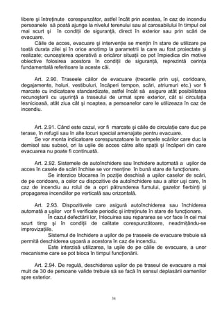 libere şi întreţinute corespunzător, astfel încât prin acestea, în caz de incendiu
persoanele să poată ajunge la nivelul terenului sau al carosabilului în timpul cel
mai scurt şi în condiţii de siguranţă, direct în exterior sau prin scări de
evacuare.
Căile de acces, evacuare şi intervenţie se menţin în stare de utilizare pe
toată durata zilei şi în orice anotimp la parametrii la care au fost proiectate şi
realizate; cunoaşterea operativă a oricăror situaţii ce pot împiedica din motive
obiective folosirea acestora în condiţii de siguranţă, reprezintă cerinţa
fundamentală referitoare la aceste căi.
Art. 2.90. Traseele căilor de evacuare (trecerile prin uşi, coridoare,
degajamente, holuri, vestibuluri, încăperi tempon, scări, atriumuri etc.) vor fi
marcate cu indicatoare standardizate, astfel încât să asigure atât posibilitatea
recunoşterii cu uşurinţă a traseului de urmat spre exterior, cât si circulaţia
lesnicioasă, atât ziua cât şi noaptea, a persoanelor care le utilizeaza în caz de
incendiu.
Art. 2.91. Când este cazul, vor fi marcate şi căile de circulaţie care duc pe
terase, în refugii sau în alte locuri special amenajate pentru evacuare.
Se vor monta indicatoare corespunzatoare la rampele scărilor care duc la
demisol sau subsol, ori la uşile de acces către alte spaţii şi încăperi din care
evacuarea nu poate fi continuată.
Art. 2.92. Sistemele de autoînchidere sau închidere automată a uşilor de
acces în casele de scări închise se vor menţine în bună stare de funcţionare.
Se interzice blocarea în poziţie deschisă a uşilor caselor de scări,
de pe coridoare, a celor cu dispozitive de autoînchidere sau a altor uşi care, în
caz de incendiu au rolul de a opri pătrunderea fumului, gazelor fierbinţi şi
propagarea incendiilor pe verticală sau orizontală.
Art. 2.93. Dispozitivele care asigură autoînchiderea sau închiderea
automată a uşilor vor fi verificate periodic şi intreţinute în stare de funcţionare.
În cazul defectării lor, înlocuirea sau repararea se vor face în cel mai
scurt timp şi în condiţii de calitate corespunzătoare, neadmiţându-se
improvizaţiile.
Sistemul de închidere a uşilor de pe traseele de evacuare trebuie să
permită deschiderea uşoară a acestora în caz de incendiu.
Este interzisă utilizarea, la uşile de pe căile de evacuare, a unor
mecanisme care se pot bloca în timpul funcţionării.
Art. 2.94. De regulă, deschiderea uşilor de pe traseul de evacuare a mai
mult de 30 de persoane valide trebuie să se facă în sensul deplasării oamenilor
spre exterior.
34
 
