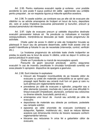 Art. 2.95. Pentru realizarea evacuării rapide şi evitarea unor posibile
accidente la care poate fi supus publicul din sălile aglomerate sau unităţile
pentru preşcolari , se vor respecta riguros şi măsurile specifice acestora.
Art. 2.96. În casele scărilor, pe coridoare sau pe alte căi de evacuare ale
clădirilor nu se admite amenajarea de încăperi ori locuri de lucru, depozitare
etc. care ar putea împiedica evacuarea persoanelor şi bunurilor, precum şi
accesul personalului de intevenţie.
Art. 2.97. Uşile de evacuare precum şi celelalte dispozitive destinate
evacuării persoanelor trebuie să fie prevăzute cu indicatoare si inscripţii
corespunzătoare, menţinându-se descuiate pe toată durata programului de
activitate.
Cheile uşilor de acces în clădiri şi cele ale încăperilor încuiate se
păstrează în locuri sau de persoane desemnate, astfel încât aceste chei să
poată fi identificate şi folosite în caz de necesitate (intervenţie, control, verificări
etc.).
La încetarea programului de activitate toate cheile incăperilor se
predau la poartă sau la locul de acces în clădire, unde se depun în ordine pe
panoul prevăzut în acest scop.
Cheile vor fi prevăzute cu marcă de recunoaştere uşoară.
Panourile de geam securizat prevăzute pentru asigurarea
evacuării în caz de incendiu (neutilizate în circulaţia funcţională curentă) vor
avea plasate în apropiere dispozitive de spargere a geamului.
Art. 2.98. Sunt interzise în exploatare:
• înlocuiri ale finisajelor incombustibile de pe traseele căilor de
evacuare cu unele din materiale combustibile ce se aprind uşor,
propagă rapid flacăra sau emană mult fum ori gaze şi care nu
sunt admise prin reglementările tehnice;
• prevederea pe căile de evacuare a oglinzilor, pragurilor sau a
altor elemente (covoare, mochete etc.) care pot crea dificultăţi în
timpul evacuării (împiedicare, alunecare, contactul sau coliziunea
cu diverse obiecte, busculadă, panică etc.);
• amenajarea unor locuri de muncă sau activităţi pe căile de
evacuare;
• depozitarea de materiale sau obiecte pe coridoare, podestele
sau rampele scărilor;
• aşezarea pe căile orizontale de evacuare (coridoare) a
dulapurilor, fişetelor, mobilierului etc., dacă se reduce lăţimea
acestora sub dimensiunile minime de trecere necesare conform
reglementărilor tehnice;
• blocarea sau reducerea în orice fel a gabaritelor căilor de
evacuare;
35
 