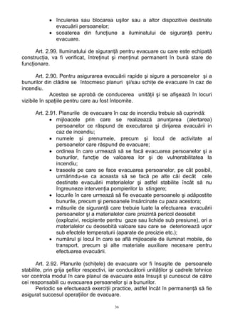 • încuierea sau blocarea uşilor sau a altor dispozitive destinate
evacuării persoanelor;
• scoaterea din funcţiune a iluminatului de siguranţă pentru
evacuare.
Art. 2.99. Iluminatului de siguranţă pentru evacuare cu care este echipată
construcţia, va fi verificat, întreţinut şi menţinut permanent în bună stare de
funcţionare.
Art. 2.90. Pentru asigurarea evacuării rapide şi sigure a persoanelor şi a
bunurilor din clădire se întocmesc planuri şi/sau schiţe de evacuare în caz de
incendiu.
Acestea se aprobă de conducerea unităţii şi se afişează în locuri
vizibile în spaţiile pentru care au fost întocmite.
Art. 2.91. Planurile de evacuare în caz de incendiu trebuie să cuprindă:
• mijloacele prin care se realizează anunţarea (alertarea)
persoanelor ce răspund de executarea şi dirijarea evacuării in
caz de incendiu;
• numele şi prenumele, precum şi locul de activitate al
persoanelor care răspund de evacuare;
• ordinea în care urmează să se facă evacuarea persoanelor şi a
bunurilor, funcţie de valoarea lor şi de vulnerabilitatea la
incendiu;
• traseele pe care se face evacuarea persoanelor, pe cât posibil,
urmărindu-se ca aceasta să se facă pe alte căi decât cele
destinate evacuării materialelor şi astfel stabilite încât să nu
îngreuneze intervenţia pompierilor la stingere;
• locurile în care urmează să fie evacuate persoanele şi adăpostite
bunurile, precum şi persoanele însărcinate cu paza acestora;
• măsurile de siguranţă care trebuie luate la efectuarea evacuării
persoanelor şi a materialelor care prezintă pericol deosebit
(explozivi, recipiente pentru gaze sau lichide sub presiune), ori a
materialelor cu deosebită valoare sau care se deteriorează uşor
sub efectele temperaturii (aparate de precizie etc.);
• numărul şi locul în care se află mijloacele de iluminat mobile, de
transport, precum şi alte materiale auxiliare necesare pentru
efectuarea evacuării.
Art. 2.92. Planurile (schiţele) de evacuare vor fi însuşite de persoanele
stabilite, prin grija şefilor respectivi, iar conducătorii unităţilor şi cadrele tehnice
vor controla modul în care planul de evacuare este însuşit şi cunoscut de către
cei responsabili cu evacuarea persoanelor şi a bunurilor.
Periodic se efectuează exerciţii practice, astfel încât în permanenţă să fie
asigurat succesul operaţiilor de evacuare.
36
 