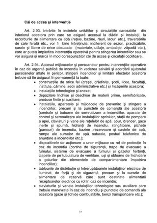 Căi de acces şi intervenţie
Art. 2.93. Intrările în incintele unităţilor şi circulaţiile carosabile din
interiorul acestora prin care se asigură accesul la clădiri şi instalaţii, la
racordurile de alimentare cu apă (reţele, bazine, râuri, lacuri etc.), traversările
de cale ferată etc., vor fi bine întreţinute, indiferent de sezon, practicabile,
curate şi libere de orice obstacole (materiale, utilaje, ambalaje, zăpadă etc.),
care ar putea împiedica intervenţia operativă pentru stingerea incendiilor sau se
vor asigura şi marca în mod corespunzător căi de acces şi circulaţii ocolitoare.
Art. 2.94. Accesul mijloacelor şi persoanelor pentru intervenţiile operative
în caz de urgenţă publică de incendiu în vederea salvării şi acordării ajutorului
persoanelor aflate în pericol, stingerii incendiilor şi limitării efectelor acestora
trebuie să fie asigurat în permanenţă la toate:
• construcţiile de orice fel (creşe, grădiniţe, şcoli, licee, facultăţi,
institute, cămine, sedii administrative etc.) şi încăperile acestora;
• instalaţiile tehnologice şi anexe;
• depozitele închise şi deschise de materii prime, semifabricate,
produse finite şi auxiliare;
• instalaţiile, aparatele şi mijloacele de prevenire şi stingere a
incendiilor, precum şi la punctele de comandă ale acestora
(centrale şi butoane de semnalizare a incendiilor, aparate de
control şi semnalizare ale instalaţiilor sprinkler, staţii de pompare
a apei, claviaturi şi vane ale reţelelor de apă, abur, drencer, gaze
inerte şi spumă, hidranţi de incendiu, stingătoare, pichete
(panouri) de incendiu, bazine ,rezervoare şi castele de apă,
rampe ale surselor de apă naturale, posturi telefonice de
anunţare a incendiilor etc.);
• dispozitivele de acţionare a unor mijloace cu rol de protecţie în
caz de incendiu (cortine de siguranţă, trape de evacuare a
fumului, sisteme de evacuare a fumului şi gazelor fierbinţi,
clapete de pe tubulatura de ventilare, uşi şi obloane de închidere
a golurilor din elementele de compartimentare împotriva
incendiilor);
• tablourile de distribuţie şi întrerupătoarele instalaţiilor electrice de
iluminat, de forţă şi de siguranţă, precum şi la sursele de
alimentare de rezervă care sunt destinate alimentării
receptoarelor electrice cu rol în caz de incendiu;
• claviaturile şi vanele instalaţiilor tehnologice sau auxiliare care
trebuie manevrate în caz de incendiu şi punctele de comandă ale
acestora (gaze şi lichide combustibile, benzi transportoare etc.);
37
 