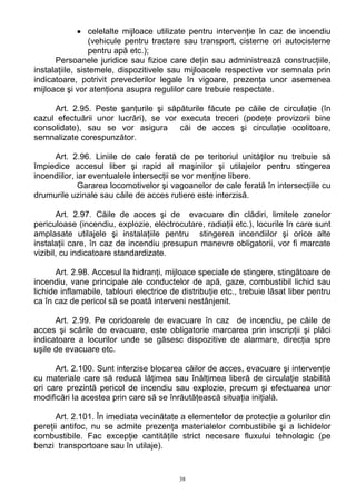 • celelalte mijloace utilizate pentru intervenţie în caz de incendiu
(vehicule pentru tractare sau transport, cisterne ori autocisterne
pentru apă etc.);
Persoanele juridice sau fizice care deţin sau administrează construcţiile,
instalaţiile, sistemele, dispozitivele sau mijloacele respective vor semnala prin
indicatoare, potrivit prevederilor legale în vigoare, prezenţa unor asemenea
mijloace şi vor atenţiona asupra regulilor care trebuie respectate.
Art. 2.95. Peste şanţurile şi săpăturile făcute pe căile de circulaţie (în
cazul efectuării unor lucrări), se vor executa treceri (podeţe provizorii bine
consolidate), sau se vor asigura căi de acces şi circulaţie ocolitoare,
semnalizate corespunzător.
Art. 2.96. Liniile de cale ferată de pe teritoriul unităţilor nu trebuie să
împiedice accesul liber şi rapid al maşinilor şi utilajelor pentru stingerea
incendiilor, iar eventualele intersecţii se vor menţine libere.
Gararea locomotivelor şi vagoanelor de cale ferată în intersecţiile cu
drumurile uzinale sau căile de acces rutiere este interzisă.
Art. 2.97. Căile de acces şi de evacuare din clădiri, limitele zonelor
periculoase (incendiu, explozie, electrocutare, radiaţii etc.), locurile în care sunt
amplasate utilajele şi instalaţiile pentru stingerea incendiilor şi orice alte
instalaţii care, în caz de incendiu presupun manevre obligatorii, vor fi marcate
vizibil, cu indicatoare standardizate.
Art. 2.98. Accesul la hidranţi, mijloace speciale de stingere, stingătoare de
incendiu, vane principale ale conductelor de apă, gaze, combustibil lichid sau
lichide inflamabile, tablouri electrice de distribuţie etc., trebuie lăsat liber pentru
ca în caz de pericol să se poată interveni nestânjenit.
Art. 2.99. Pe coridoarele de evacuare în caz de incendiu, pe căile de
acces şi scările de evacuare, este obligatorie marcarea prin inscripţii şi plăci
indicatoare a locurilor unde se găsesc dispozitive de alarmare, direcţia spre
uşile de evacuare etc.
Art. 2.100. Sunt interzise blocarea căilor de acces, evacuare şi intervenţie
cu materiale care să reducă lăţimea sau înălţimea liberă de circulaţie stabilită
ori care prezintă pericol de incendiu sau explozie, precum şi efectuarea unor
modificări la acestea prin care să se înrăutăţească situaţia iniţială.
Art. 2.101. În imediata vecinătate a elementelor de protecţie a golurilor din
pereţii antifoc, nu se admite prezenţa materialelor combustibile şi a lichidelor
combustibile. Fac excepţie cantităţile strict necesare fluxului tehnologic (pe
benzi transportoare sau în utilaje).
38
 
