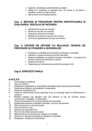 • Spaţii de alimentaţie publică aferente unitaţilor
• Ateliere de întreţinere şi reparaţii auto, de sudura şi de tăiere a
metalelor, precum şi alte funcţiuni
• Săli şi arene de competiţii sportive
Cap. 4. METODE ŞI PROCEDURI PENTRU IDENTIFICAREA SI
EVALUAREA RISCULUI DE INCENDIU
• Identificarea riscului de incendiu
• Nivele ale riscurilor de incendiu
• Evaluarea riscurilor de incendiu
• Metode de evaluare a riscurilor de incendiu
• Controlul şi gestionarea riscurilor de incendiu
Cap. 5. CRITERII DE DOTARE CU MIJLOACE TEHNICE DE
PREVENIRE ŞI STINGERE A INCENDIILOR
• Echiparea cu instalaţii de semnalizare şi stingere a incendiilor
• Dotarea cu mijloace tehnice de primă intervenţie
• Dotarea instalaţiilor de protecţie împotriva incendiilor cu accesorii de
trecere a apei şi de producere a spumei
• Dotarea de rezervă
• Organizarea şi funcţionarea serviciilor de pompieri civili
Cap.6. DISPOZIŢII FINALE
A N E X E
1. Terminologie şi clasificări
2. Risc de incendiu
3. Clasificarea materialelor şi substanţelor depozitate (după clasa de periculozitate)
4. Clasificarea lichidelor combustibile si a depozitelor
5. Grade de rezistenţă la foc
6. Criterii de performanţă privind siguranţa la foc şi principalii factori de determinare a
acestora
7. Efectele negative ale agenţilor care pot interveni în caz de incendiu asupra
construcţiilor, instalaţiilor şi utilizatorilor
8. Timpii de siguranţă la foc şi timpii operativi de intervenţie
9. Organizarea prevenirii şi stingerii incendiilor pe locuri de activitate
10. Plan de evacuare în caz de incendiu
11. Permis de lucru cu foc
12. Scenariu de siguranţă la foc
13. Plan de intervenţie (structură cadru)
14. Mijloace tehnice de prevenire şi stingere a incendiilor
15. Domeniul si eficienta produselor de stingere a incendiilor
16. Stingatoare. Clasificare si identificare
3
 