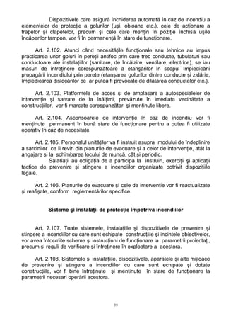 Dispozitivele care asigură închiderea automată în caz de incendiu a
elementelor de protecţie a golurilor (uşi, obloane etc.), cele de acţionare a
trapelor şi clapetelor, precum şi cele care menţin în poziţie închisă uşile
încăperilor tampon, vor fi în permanenţă în stare de funcţionare.
Art. 2.102. Atunci când necesităţile funcţionale sau tehnice au impus
practicarea unor goluri în pereţii antifoc prin care trec conducte, tubulaturi sau
conductoare ale instalaţiilor (sanitare, de încălzire, ventilare, electrice), se iau
măsuri de întreţinere corespunzătoare a etanşărilor în scopul împiedicării
propagării incendiului prin perete (etanşarea golurilor dintre conducte şi zidărie,
împiedicarea dislocărilor ce ar putea fi provocate de dilatarea conductelor etc.).
Art. 2.103. Platformele de acces şi de amplasare a autospecialelor de
intervenţie şi salvare de la înălţimi, prevăzute în imediata vecinătate a
construcţiilor, vor fi marcate corespunzător şi menţinute libere.
Art. 2.104. Ascensoarele de intervenţie în caz de incendiu vor fi
menţinute permanent în bună stare de funcţionare pentru a putea fi utilizate
operativ în caz de necesitate.
Art. 2.105. Personalul unităţilor va fi instruit asupra modului de îndeplinire
a sarcinilor ce îi revin din planurile de evacuare şi a celor de intervenţie, atât la
angajare si la schimbarea locului de muncă, cât şi periodic.
Salariaţii au obligaţia de a participa la instruiri, exerciţii şi aplicaţii
tactice de prevenire şi stingere a incendiilor organizate potrivit dispoziţiile
legale.
Art. 2.106. Planurile de evacuare şi cele de intervenţie vor fi reactualizate
şi reafişate, conform reglementărilor specifice.
Sisteme şi instalaţii de protecţie împotriva incendiilor
Art. 2.107. Toate sistemele, instalaţiile şi dispozitivele de prevenire şi
stingere a incendiilor cu care sunt echipate construcţiile şi incintele obiectivelor,
vor avea întocmite scheme şi instrucţiuni de funcţionare la parametrii proiectaţi,
precum şi reguli de verificare şi întreţinere în exploatare a acestora.
Art. 2.108. Sistemele şi instalaţiile, dispozitivele, aparatele şi alte mijloace
de prevenire şi stingere a incendiilor cu care sunt echipate şi dotate
construcţiile, vor fi bine întreţinute şi menţinute în stare de funcţionare la
parametrii necesari operării acestora.
39
 