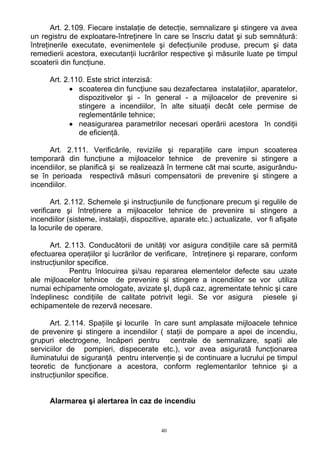 Art. 2.109. Fiecare instalaţie de detecţie, semnalizare şi stingere va avea
un registru de exploatare-întreţinere în care se înscriu datat şi sub semnătură:
întreţinerile executate, evenimentele şi defecţiunile produse, precum şi data
remedierii acestora, executanţii lucrărilor respective şi măsurile luate pe timpul
scoaterii din funcţiune.
Art. 2.110. Este strict interzisă:
• scoaterea din funcţiune sau dezafectarea instalaţiilor, aparatelor,
dispozitivelor şi - în general - a mijloacelor de prevenire si
stingere a incendiilor, în alte situaţii decât cele permise de
reglementările tehnice;
• neasigurarea parametrilor necesari operării acestora în condiţii
de eficienţă.
Art. 2.111. Verificările, reviziile şi reparaţiile care impun scoaterea
temporară din funcţiune a mijloacelor tehnice de prevenire si stingere a
incendiilor, se planifică şi se realizează în termene cât mai scurte, asigurându-
se în perioada respectivă măsuri compensatorii de prevenire şi stingere a
incendiilor.
Art. 2.112. Schemele şi instrucţiunile de funcţionare precum şi regulile de
verificare şi întreţinere a mijloacelor tehnice de prevenire si stingere a
incendiilor (sisteme, instalaţii, dispozitive, aparate etc.) actualizate, vor fi afişate
la locurile de operare.
Art. 2.113. Conducătorii de unităţi vor asigura condiţiile care să permită
efectuarea operaţiilor şi lucrărilor de verificare, întreţinere şi reparare, conform
instrucţiunilor specifice.
Pentru înlocuirea şi/sau repararea elementelor defecte sau uzate
ale mijloacelor tehnice de prevenire şi stingere a incendiilor se vor utiliza
numai echipamente omologate, avizate şI, după caz, agrementate tehnic şi care
îndeplinesc condiţiile de calitate potrivit legii. Se vor asigura piesele şi
echipamentele de rezervă necesare.
Art. 2.114. Spaţiile şi locurile în care sunt amplasate mijloacele tehnice
de prevenire şi stingere a incendiilor ( staţii de pompare a apei de incendiu,
grupuri electrogene, încăperi pentru centrale de semnalizare, spaţii ale
serviciilor de pompieri, dispecerate etc.), vor avea asigurată funcţionarea
iluminatului de siguranţă pentru intervenţie şi de continuare a lucrului pe timpul
teoretic de funcţionare a acestora, conform reglementarilor tehnice şi a
instrucţiunilor specifice.
Alarmarea şi alertarea în caz de incendiu
40
 