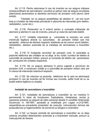 Art. 2.115. Pentru alarmarea în caz de incendiu se vor asigura mijloace
corespunzătoare de semnalizare ( acustice şi optice) care să asigure anunţarea
(alarmarea) personalului şi alertarea serviciului de pompieri civili (atunci când
există).
Totodată, se va asigura posibilitatea de alertare în cel mai scurt
timp şi a forţelor de intervenţie prevăzute în planurile de intervenţie (prin telefon,
radiotelefon, curier etc.).
Art. 2.116. Personalul va fi instruit pentru a cunoaşte mijloacele de
alarmare şi alertare în caz de incendiu, precum şi codul de semnale stabilit.
Art. 2.117. Unităţile importante şi vulnerabile la incendiu vor avea
menţinută legătura directă cu subunitatea de pompieri militari cea mai
apropiată, sistemul de alertare respectiv stabilindu-se de comun acord (telefon,
radiotelefon, alertare automată de la instalaţia de semnalizare a incendiilor
etc.).
Art. 2.118. În încăperile serviciilor de pompieri civili, în centralele şi
posturile telefonice ale unităţilor se va afişa, la loc vizibil, numărul de telefon al
subunităţii de pompieri militari, precum şi numerele de telefon ale personalului
de conducere din unitatea respectivă.
Art. 2.119. Se va asigura alertarea în prima urgenţă a serviciului de
pompieri civili, a conducerii unităţii şi a subunităţii de pompieri militari care are
în raionul de intervenţie obiectivul respectiv.
Art. 2.120. Se interzice ca posturile telefonice de la care se alarmează
pompierii în caz de incendiu să fie închise sau încuiate, astfel încât să nu se
poată realiza legătura cu aceştia.
Instalaţii de semnalizare a incendiilor
Art. 2.121. Instalaţiile de semnalizare a incendiilor se vor menţine în
permanenţă în stare de funcţionare. Exploatarea, întreţinerea, revizia şi
repararea acestora se asigură de către personal atestat în condiţiile Ordonanţei
Guvernului nr. 60/1997, aprobată şi modificată prin Legea nr.212/1997,
respectându-se prevederile proiectelor de execuţie, instrucţiunilor tehnice ale
producătorului şi reglementărilor de prevenire şi stingere a incendiilor.
Art. 2.122. La fiecare centrală de semnalizare a incendiilor se va afişa
schema circuitelor detectoarelor automate şi a butoanelor manuale, precum şi
instrucţiunile de folosire.
41
 