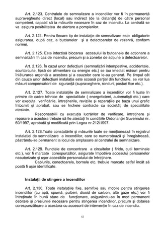 Art. 2.123. Centralele de semnalizare a incendiilor vor fi în permanenţă
supravegheate direct (local) sau indirect (de la distanţă) de către personal
competent, capabil să ia măsurile necesare în caz de incendiu. La centrală se
va asigura posibilitatea de alertare a pompierilor.
Art. 2.124. Pentru fiecare tip de instalaţie de semnalizare este obligatorie
asigurarea, după caz, a butoanelor şi a detectoarelor de rezervă, conform
normei.
Art. 2.125. Este interzisă blocarea accesului la butoanele de acţionare a
semnalizării în caz de incendiu, precum şi a zonelor de acţiune a detectoarelor.
Art. 2.126. În cazul unor defecţiuni (semnalizări intempestive, accidentale,
scurtcircuite, lipsă de alimentare cu energie etc.) se iau imediat măsuri pentru
înlăturarea urgentă a acestora şi a cauzelor care le-au generat. Pe timpul cât
din cauza unor defecţiuni instalaţia este scoasă parţial din funcţiune, se vor lua
măsuri compensatorii de siguranţă (supraveghere, ronduri, posturi fixe etc.).
Art. 2.127. Toate instalaţiile de semnalizare a incendiilor vor fi luate în
primire de cadre tehnice de specialitate ( energeticieni, automatişti etc.) care
vor executa verificările, întreţinerile, reviziile şi reparaţiile pe baza unui grafic
întocmit şi aprobat, sau se încheie contracte cu societăţi de specialitate
atestate.
Responsabilii cu execuţia lucrărilor de verificare, întreţinere şi
reparare a acestora trebuie să fie atestaţi în condiţiile Ordonanţei Guvernului nr.
60/1997, aprobată şi modificată prin Legea nr.212/1997.
Art. 2.128.Toate constatările şi măsurile luate se menţionează în registrul
instalaţiei de semnalizare a incendiilor, care se numerotează şi înregistrează,
păstrându-se permanent la locul de amplasare al centralei de semnalizare.
Art. 2.129. Punctele de concentrare a circuitelor ( firide, cutii terminale
etc.), vor fi marcate corespunzător, asigurate împotriva accesului persoanelor
neautorizate şi uşor accesibile personalului de întreţinere.
Cablurile, conectoarele, bornele etc. trebuie marcate astfel încât să
poată fi uşor identificate.
Instalaţii de stingere a incendiilor
Art. 2.130. Toate instalaţiile fixe, semifixe sau mobile pentru stingerea
incendiilor (cu apă, spumă, pulberi, dioxid de carbon, alte gaze etc.) vor fi
întreţinute în bună stare de funcţionare, asigurându-se în mod permanent
debitele şi presiunile necesare pentru stingerea incendiilor, precum şi dotarea
corespunzătoare a acestora cu accesorii de intervenţie în caz de incendiu.
42
 
