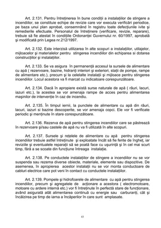 Art. 2.131. Pentru întreţinerea în bune condiţii a instalaţiilor de stingere a
incendiilor, se constituie echipe de revizie care vor executa verificări periodice,
pe baza unui plan aprobat, consemnând în registru toate defecţiunile ivite şi
remedierile efectuate. Personalul de întreţinere (verificare, revizie, reparare),
trebuie să fie atestat în condiţiile Ordonanţei Guvernului nr. 60/1997, aprobată
şi modificată prin Legea nr.212/1997.
Art. 2.132. Este interzisă utilizarea în alte scopuri a instalaţiilor, utilajelor,
mijloacelor şi materialelor pentru stingerea incendiilor din echiparea si dotarea
construcţiilor şi instalaţiilor.
Art. 2.133. Se va asigura în permanenţă accesul la sursele de alimentare
cu apă ( rezervoare, bazine, hidranţi interiori şi exteriori, staţii de pompe, rampe
de alimentare etc.), precum şi la celelalte instalaţii şi mijloace pentru stingerea
incendiilor. Locul acestora va fi marcat cu indicatoare corespunzătoare.
Art. 2.134. Dacă în apropiere există surse naturale de apă ( râuri, lacuri,
iazuri etc.), la acestea se vor amenaja rampe de acces pentru alimentarea
maşinilor de intervenţie în caz de incendiu.
Art. 2.135. În timpul iernii, la punctele de alimentare cu apă din râuri,
lacuri, iazuri si bazine descoperite, se vor amenaja copci. Ele vor fi verificate
periodic şi menţinute în stare corespunzătoare.
Art. 2.136. Rezerva de apă pentru stingerea incendiilor care se păstrează
în rezervoare şi/sau castele de apă nu va fi utilizată în alte scopuri.
Art. 2.137. Sursele şi reţelele de alimentare cu apă pentru stingerea
incendiilor trebuie astfel întreţinute şi exploatate încât să fie ferite de îngheţ, iar
reviziile şi eventualele reparaţii să se poată face cu uşurinţă şi în cel mai scurt
timp, fără a se scoate din funcţiune întreaga instalaţie.
Art. 2.138. Pe conductele instalaţiilor de stingere a incendiilor nu se vor
suspenda sau rezema diverse obiecte, materiale, elemente sau dispozitive. De
asemenea, în apropierea acestor instalaţii nu se vor monta conductoare de
cabluri electrice care pot veni în contact cu conductele instalaţiilor.
Art. 2.139. Pompele şi hidrofoarele de alimentare cu apă pentru stingerea
incendiilor, precum şi agregatele de acţionare a acestora ( electromotoare,
motoare cu ardere internă etc.) vor fi întreţinute în perfectă stare de funcţionare,
având asigurată atât alimentarea continuă cu energie sau carburanţi, cât şi
încălzirea pe timp de iarna a încăperilor în care sunt amplasate.
43
 