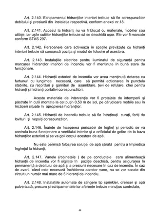 Art. 2.140. Echipamentul hidranţilor interiori trebuie să fie corespunzător
debitului şi presiunii din instalaţia respectivă, conform anexei nr.18.
Art. 2.141. Accesul la hidranţi nu va fi blocat cu materiale, mobilier sau
utilaje, iar uşile cutiilor hidranţilor trebuie să se deschidă uşor. Ele vor fi marcate
conform STAS 297.
Art. 2.142. Persoanele care activează în spaţiile prevăzute cu hidranţi
interiori trebuie să cunoască poziţia şi modul de folosire al acestora.
Art. 2.143. Instalaţiile electrice pentru iluminatul de siguranţă pentru
marcarea hidranţilor interiori de incendiu vor fi menţinute în bună stare de
funcţionare.
Art. 2.144. Hidranţii exteriori de incendiu vor avea menţinută dotarea cu
furtunuri cu lungimea necesară, care să permită acţionarea în punctele
stabilite, cu racorduri şi garnituri de asamblare, ţevi de refulare, chei pentru
hidranţi şi hidranţi portativi corespunzători.
Aceste materiale de intervenţie vor fi protejate de intemperii şi
păstrate în cutii montate la cel puţin 0,50 m de sol, pe cărucioare mobile sau în
încăperi situate în apropierea hidranţilor.
Art. 2.145. Hidranţii de incendiu trebuie să fie întreţinuţi curaţi, feriţi de
lovituri şi vopsiţi corespunzător.
Art. 2.146. Înainte de începerea perioadei de îngheţ şi periodic se va
controla buna funcţionare a ventilului interior şi a orificiului de golire de la baza
hidranţilor exteriori şi se va goli corpul acestora de apă.
Nu este permisă folosirea soluţiei de apă sărată pentru a împiedica
îngheţul la hidranţi.
Art. 2.147. Vanele (robinetele ) de pe conductele care alimentează
hidranţii de incendiu vor fi sigilate în poziţie deschisă, pentru asigurarea în
permanenţă a debitului de apă şi a presiunii necesare în caz de incendiu. În caz
de avarii, când este necesară închiderea acestor vane, nu se vor scoate din
circuit un număr mai mare de 5 hidranţi de incendiu.
Art. 2.148. Instalaţiile automate de stingere tip sprinkler, drencer şi apă
pulverizată, precum şi echipamentele lor aferente trebuie minuţios controlate,
44
 