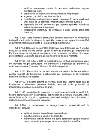 încălzire (aeroterme, canale de aer cald, radiatoare, registre
montate sus etc.);
• posibilităţile de îngheţare a conductelor pe timp de ger;
• acţiunea corozivă a mediului ambiant;
• posibilitatea producerii unor avarii mecanice (în cazul producerii
unor avarii se va schimba imediat capul sprinkler avariat);
• depunerile de praf, scame etc. pe capetele sprinkler, luându-se
măsuri de curăţare a acestora;
• funcţionarea sistemului de evacuare a apei (atunci când este
prevăzut).
Art. 2.158. Este interzisă efectuarea oricăror modificări în construcţia
instalaţiilor automate de stingere tip sprinkler, drencer sau apa pulverizată fără
documentaţie tehnică aprobată şi fără acordul proiectantului.
Art. 2.159. Capetele de sprinkler declanşate sau deteriorate vor fi imediat
înlocuite cu altele noi de acelaşi tip (în funcţie de diametru şi temperatură).
Pentru aceasta, se asigură şi menţine rezerva de capete (sprinklere, drencere,
pulverizatoare), calculată separat pentru fiecare tip din cele montate.
Art. 2.160. Cel puţin o dată pe săptămână se verifică etanşeitatea vanei
de închidere de pe conductele de alimentare a instalaţiei de drencere cu
acţionare manuală (prin deschiderea robinetului de golire).
Art. 2.161. Personalul de serviciu trebuie să verifice la fiecare schimb
poziţia normală de funcţionare a robinetelor de acţionare şi să împiedice
blocarea accesului la acestea.
Art. 2.162. În fiecare schimb se verifică, după caz, starea fizică sau de
funcţionare a sistemului (robinete, fuzibile, resorturi, mufe şi cabluri de
întindere) şi a supapei de acţionare în grup.
Art. 2.163. Instalaţiile de drencere cu acţionare automată se verifică în
fiecare săptămână, prin deschiderea robinetelor de acţionare manuală. Astfel
de verificări se fac numai cu aprobarea conducerii unităţii şi în conformitate cu
instrucţiunile de funcţionare ale instalaţiei.
Art. 2.164. La rezervoarele de înmagazinare a rezervei de apă de
incendiu se asigură:
• sigilarea vanelor în poziţie normală de lucru;
• buna funcţionare a vanelor de incendiu;
• manevrarea vanelor numai de către personalul special destinat
pentru aceasta şi cu respectarea instrucţiunilor specifice;
46
 