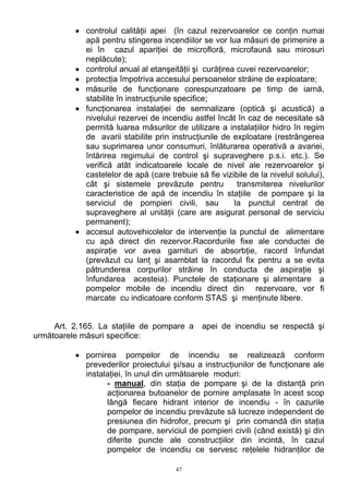 • controlul calităţii apei (în cazul rezervoarelor ce conţin numai
apă pentru stingerea incendiilor se vor lua măsuri de primenire a
ei în cazul apariţiei de microfloră, microfaună sau mirosuri
neplăcute);
• controlul anual al etanşeităţii şi curăţirea cuvei rezervoarelor;
• protecţia împotriva accesului persoanelor străine de exploatare;
• măsurile de funcţionare corespunzatoare pe timp de iarnă,
stabilite în instrucţiunile specifice;
• funcţionarea instalaţiei de semnalizare (optică şi acustică) a
nivelului rezervei de incendiu astfel încât în caz de necesitate să
permită luarea măsurilor de utilizare a instalaţiilor hidro în regim
de avarii stabilite prin instrucţiunile de exploatare (restrângerea
sau suprimarea unor consumuri, înlăturarea operativă a avariei,
întărirea regimului de control şi supraveghere p.s.i. etc.). Se
verifică atât indicatoarele locale de nivel ale rezervoarelor şi
castelelor de apă (care trebuie să fie vizibile de la nivelul solului),
cât şi sistemele prevăzute pentru transmiterea nivelurilor
caracteristice de apă de incendiu în staţiile de pompare şi la
serviciul de pompieri civili, sau la punctul central de
supraveghere al unităţii (care are asigurat personal de serviciu
permanent);
• accesul autovehicolelor de intervenţie la punctul de alimentare
cu apă direct din rezervor.Racordurile fixe ale conductei de
aspiraţie vor avea garnituri de absorbţie, racord înfundat
(prevăzut cu lanţ şi asamblat la racordul fix pentru a se evita
pătrunderea corpurilor străine în conducta de aspiraţie şi
înfundarea acesteia). Punctele de staţionare şi alimentare a
pompelor mobile de incendiu direct din rezervoare, vor fi
marcate cu indicatoare conform STAS şi menţinute libere.
Art. 2.165. La staţiile de pompare a apei de incendiu se respectă şi
următoarele măsuri specifice:
• pornirea pompelor de incendiu se realizează conform
prevederilor proiectului şi/sau a instrucţiunilor de funcţionare ale
instalaţiei, în unul din următoarele moduri:
- manual, din staţia de pompare şi de la distanţă prin
acţionarea butoanelor de pornire amplasate în acest scop
lângă fiecare hidrant interior de incendiu - în cazurile
pompelor de incendiu prevăzute să lucreze independent de
presiunea din hidrofor, precum şi prin comandă din staţia
de pompare, serviciul de pompieri civili (când există) şi din
diferite puncte ale construcţiilor din incintă, în cazul
pompelor de incendiu ce servesc reţelele hidranţilor de
47
 