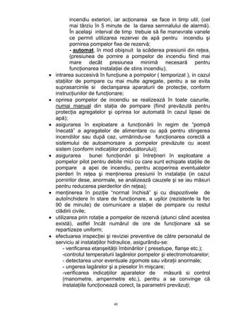incendiu exteriori, iar acţionarea se face in timp util, (cel
mai târziu în 5 minute de la darea semnalului de alarmă).
În acelaşi interval de timp trebuie să fie manevrate vanele
ce permit utilizarea rezervei de apă pentru incendiu şi
pornirea pompelor fixe de rezervă;
- automat, în mod obişnuit la scăderea presiunii din reţea,
(presiunea de pornire a pompelor de incendiu fiind mai
mare decât presiunea minimă necesară pentru
funcţionarea instalaţiei de stins incendiu);
• intrarea succesivă în funcţiune a pompelor ( temporizat ), in cazul
staţiilor de pompare cu mai multe agregate, pentru a se evita
suprasarcinile si declanşarea aparaturii de protecţie, conform
instrucţiunilor de funcţionare;
• oprirea pompelor de incendiu se realizează în toate cazurile,
numai manual din staţia de pompare (fiind prevăzută pentru
protecţia agregatelor şi oprirea lor automată în cazul lipsei de
apă);
• asigurarea în exploatare a funcţionării în regim de “pompă
înecată” a agregatelor de alimentare cu apă pentru stingerea
incendiilor sau după caz, urmărindu-se funcţionarea corectă a
sistemului de autoamorsare a pompelor prevăzute cu acest
sistem (conform indicaţiilor producătorului);
• asigurarea bunei funcţionări şi întreţineri în exploatare a
pompelor pilot pentru debite mici cu care sunt echipate staţiile de
pompare a apei de incendiu, pentru acoperirea eventualelor
pierderi în reţea şi menţinerea presiunii în instalaţie (in cazul
pornirilor dese, anormale, se analizează cauzele şi se iau măsuri
pentru reducerea pierderilor din reţea);
• menţinerea în poziţie “normal închisă” şi cu dispozitivele de
autoînchidere în stare de funcţionare, a uşilor (rezistente la foc
90 de minute) de comunicare a staţiei de pompare cu restul
clădirii civile;
• utilizarea prin rotaţie a pompelor de rezervă (atunci când acestea
există), astfel încât numărul de ore de funcţionare să se
repartizeze uniform;
• efectuarea inspecţiei şi reviziei preventive de către personalul de
serviciu al instalaţiilor hidraulice, asigurându-se:
- verificarea etanşeităţii îmbinărilor ( presetupe, flanşe etc.);
-controlul temperaturii lagărelor pompelor şi electromotoarelor;
- detectarea unor eventuale zgomote sau vibraţii anormale;
- ungerea lagărelor şi a pieselor în mişcare;
-verificarea indicaţiilor aparatelor de măsură si control
(manometre, ampermetre etc.), pentru a se convinge că
instalaţiile funcţionează corect, la parametrii prevăzuţi;
48
 