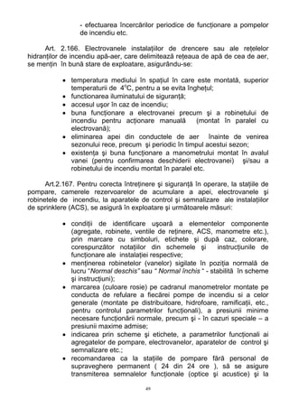 - efectuarea încercărilor periodice de funcţionare a pompelor
de incendiu etc.
Art. 2.166. Electrovanele instalaţiilor de drencere sau ale reţelelor
hidranţilor de incendiu apă-aer, care delimitează reţeaua de apă de cea de aer,
se menţin în bună stare de exploatare, asigurându-se:
• temperatura mediului în spaţiul în care este montată, superior
temperaturii de 4o
C, pentru a se evita îngheţul;
• functionarea iluminatului de siguranţă;
• accesul uşor în caz de incendiu;
• buna funcţionare a electrovanei precum şi a robinetului de
incendiu pentru acţionare manuală (montat în paralel cu
electrovană);
• eliminarea apei din conductele de aer înainte de venirea
sezonului rece, precum şi periodic în timpul acestui sezon;
• existenţa şi buna funcţionare a manometrului montat în avalul
vanei (pentru confirmarea deschiderii electrovanei) şi/sau a
robinetului de incendiu montat în paralel etc.
Art.2.167. Pentru corecta întreţinere şi siguranţă în operare, la staţiile de
pompare, camerele rezervoarelor de acumulare a apei, electrovanele şi
robinetele de incendiu, la aparatele de control şi semnalizare ale instalaţiilor
de sprinklere (ACS), se asigură în exploatare şi următoarele măsuri:
• condiţii de identificare uşoară a elementelor componente
(agregate, robinete, ventile de reţinere, ACS, manometre etc.),
prin marcare cu simboluri, etichete şi după caz, colorare,
corespunzător notaţiilor din schemele şi instrucţiunile de
funcţionare ale instalaţiei respective;
• menţinerea robinetelor (vanelor) sigilate în poziţia normală de
lucru “Normal deschis” sau “ Normal închis “ - stabilită în scheme
şi instrucţiuni);
• marcarea (culoare rosie) pe cadranul manometrelor montate pe
conducta de refulare a fiecărei pompe de incendiu si a celor
generale (montate pe distribuitoare, hidrofoare, ramificaţii, etc.,
pentru controlul parametrilor funcţionali), a presiunii minime
necesare funcţionării normale, precum şi - în cazuri speciale – a
presiunii maxime admise;
• indicarea prin scheme şi etichete, a parametrilor funcţionali ai
agregatelor de pompare, electrovanelor, aparatelor de control şi
semnalizare etc.;
• recomandarea ca la staţiile de pompare fără personal de
supraveghere permanent ( 24 din 24 ore ), să se asigure
transmiterea semnalelor funcţionale (optice şi acustice) şi la
49
 