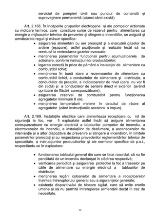 serviciul de pompieri civili sau punctul de comandă şi
supraveghere permanentă (atunci când există).
Art. 2.168. În încăperile grupurilor electrogene şi ale pompelor acţionate
cu motoare termice, care constituie surse de rezervă pentru alimentarea cu
energie a mijloacelor tehnice de prevenire şi stingere a incendiilor, se asigură şi
următoarele reguli şi măsuri specifice:
• asigurarea alimentării cu aer proaspăt şi a evacuării gazelor de
ardere (eşapare), astfel poziţionate şi realizate încât să nu
conducă la recircularea gazelor evacuate;
• menţinerea parametrilor funcţionali pentru acumulatoarele de
acţionare, conform instrucţiunilor producătorilor;
• legarea corectă la priza de pământ a instalaţiei de alimentare cu
combustibil lichid;
• menţinerea în bună stare a rezervoarelor de alimentare cu
combustibil lichid, a conductelor de alimentare şi distribuţie, a
conductelor de preaplin, a indicatoarelor de nivel (care nu vor fi
din sticlă) şi a conductelor de aerisire direct in exterior (având
opritoare de flăcări corespunzătoare);
• asigurarea rezervei de combustibil pentru funcţionarea
agregatelor minimum 8 ore;
• menţinerea temperaturii minime în circuitul de răcire al
agregatelor (când instrucţiunile acestora o impun).
Art. 2.169. Instalaţiile electrice care alimenteaza receptoare cu rol de
siguranţă la foc, vor fi exploatate astfel încât să asigure alimentarea
corespunzatoare cu energie electrică a tablourilor pompelor de incendiu, a
electrovanelor de incendiu, a instalaţiilor de desfumare, a ascensoarelor de
intervenţie şi a altor dispozitive de prevenire si stingere a incendiilor, în limitele
parametrilor proiectaţi şi cu respectarea prevederilor reglementărilor tehnice de
specialitate, a instrucţiunilor producătorilor şi ale normelor specifice de p.s.i.,
respectându-se în exploatare:
• funcţionarea tabloului general din care se face racordul, să nu fie
periclitată de un incendiu declanşat în clădirea respectivă;
• verificarea periodică şi asigurarea protecţiei la foc a traseelor pe
căile de alimentare cu energie electrică a tablourilor de
distribuţie;
• menţinerea legării coloanelor de alimentare a receptoarelor
înaintea întreruptorului general sau a siguranţelor generale;
• existenţa dispozitivului de blocare sigilat, care să evite erorile
umane şi să nu permită întreruperea alimentării decât în caz de
necesitate.
50
 