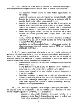 Art. 2.170. Pentru coloanele uscate, montate în interiorul construcţiilor
conform prevederilor reglementărilor tehnice se au în vedere şi următoarele:
• sunt destinate utilizării numai de către forţele specializate de
intervenţie;
• se asigură permanent accesul maşinilor de pompieri (astfel încât
distanţa de la calea de acces şi staţionare a acestora faţă de
racordul de alimentare să nu depăşească 40 m);
• racordul de alimentare a coloanei uscate (tip B) amplasat pe
peretele exterior al clădirii, se menţine obturat cu racord înfundat,
cu ventil de reţinere montat la baza coloanei, robinet de golire şi
garnitura racordului fix de refulare, în bună stare de funcţionare;
• pentru recunoaştere usoară, racordul de alimentare de la baza
coloanei va fi marcat (conform STAS 297) cu textul “ COLOANA
USCATĂ” ;
• ventilul montat pe fiecare nivel construit (înaintea racordului
pentru furtun tip C), va fi menţinut cu roată de manevră şi sigilat
în poziţie “NORMAL ÎNCHIS”;
• racordurile fixe tip C montate la fiecare nivel vor avea garnituri de
refulare corespunzătoare şi marcaje conform STAS cu inscripţia
“RACORD INCENDIU “.
Art. 2.171. La ascensoarele de intervenţie în caz de incendiu cu care sunt
echipate clădirile înalte şi foarte înalte, se respectă prevederile reglementărilor
tehnice şi instrucţiunilor specifice ale producătorilor, precum şi regulile şi
măsurile specifice de prevenire şi stingere a incendiilor în exploatare menite să
asigure următoarele niveluri de performanţă necesare:
• capacitatea de transport a 3-5 servanţi cu echipamentul respectiv
(minimum 500 kg);
• condiţii de funcţionare, cel puţin 2 ore de la izbucnirea incendiilor;
• asigurarea accesului pompierilor la toate nivelurile clădirii;
• echiparea cu dispozitive de apel prioritar al acestor ascensoare
în caz de incendiu;
• racordarea coloanei de alimentare a tabloului ascensorului de
intervenţie la tabloul general, înaintea întrerupătorului general;
• alimentarea cu energie electrică pe două căi independente care
să nu poată fi periclitate simultan în caz de incendiu şi avariate,
pe timpul de funcţionare normat.
Art. 2.172. Cortinele de siguranţă vor fi întreţinute corespunzător pentru a
se asigura buna lor funcţionare şi se vor verifica (prin acţionare) cel puţin
înaintea fiecărui spectacol, urmărindu-se în exploatare:
• asigurarea etanşeităţii împotriva propagării fumului şi a
gazelor pe toate laturile (nu sunt admise goluri în cortine sau
în pereţii de separare în care sunt montate);
51
 