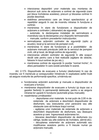 • interzicerea depozitării unor materiale sau montarea de
decoruri sub zona de acţionare a cortinei de siguranţă (care
pot bloca închiderea acesteia), precum şi blocarea cortinei în
poziţie deschisă;
• stabilirea personalului care pe timpul spectacolului şi al
repetiţiilor asigură în caz de incendiu intrarea în funcţiune a
cortinei;
• menţinerea în stare de funcţionare a dispozitivelor de
acţionare a cortinelor ( obloanelor) de siguranţă:
- automate, la declanşarea instalaţiei de semnalizare a
incendiului sau la declanşarea unui dispozitiv termosensibil;
- manuale, conform prevederilor instrucţiunilor;
• semnalizarea acţionării cortinelor de siguranţă (optic şi
acustic), local şi la serviciul de pompieri civili;
• menţinerea în stare de funcţionare şi a posibilităţilor de
acţionare manuală prevăzute (atât de la serviciul de pompieri
civili, cât şi local, de lângă cortina de siguranţă);
• interzicerea utilizării cortinelor de siguranţă în alte scopuri
decât cele pentru care a fost realizată (agăţare de obiecte,
folosire în locul cortinei de joc etc.);
• menţinerea cortinei de siguranţă în poziţie “normal închis”, în
afara perioadelor în care există activitate în scenă.
Art. 2.173. Dispozitivele de evacuare a fumului (desfumare) în caz de
incendiu vor fi menţinute şi corespunzător întreţinute în exploatare astfel încât
să asigure nivelurile de performanţă specifice, urmărindu-se:
• funcţionarea acţionării automate şi manuale a dispozitivelor de
evacuare a fumului;
• menţinerea dispozitivelor de evacuare a fumului (şi dupa caz a
gazelor fierbinţi) în permanenţă deblocate, pentru a se asigura
intrarea lor uşoară în funcţiune (automată şi/sau manuală);
• neadmiterea următoarelor:
- depozitarea unor materiale la mai puţin de 2,00 m de
sistemele de acţionare a deschiderii dispozitivelor de
desfumare, sau executarea unor paravane sau alte
obstacole care să limiteze tirajul normal;
- agăţarea unor materiale de sistemele de acţionare a
deschiderii dispozitivelor de desfumare, sau deasupra
acestora şi care îngreunează acţionarea lor;
- blocarea deschiderii dispozitivelor de desfumare (cu
cârlige, lacăte sau alte sisteme de închidere, sârmă etc);
- decuplarea sistemelor de acţionare automată sau
modificarea acestora pentru a fi trecute numai pe
acţionare manuală;
52
 