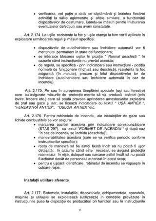 • verificarea, cel puţin o dată pe săptămână şi înaintea fiecărei
activităţi la sălile aglomerate şi altele similare, a funcţionării
dispozitivelor de desfumare, luându-se măsuri pentru înlăturarea
eventualelor defecţiuni sau avarii constatate.
Art. 2.174. La uşile rezistente la foc şi uşile etanşe la fum vor fi aplicate în
exploatare următoarele reguli şi măsuri specifice:
• dispozitivele de autoînchidere sau închidere automată vor fi
menţinute permanent în stare de funcţionare;
• se interzice blocarea uşilor în poziţie “ Normal deschisă “ în
cazurile când instrucţiunile nu prevăd aceasta;
• de regulă, se specifică - prin indicatoare sau instrucţiuni - poziţia
normală de funcţionare (închisă sau deschisă), rezistenţa la foc
asigurată (în minute), precum şi felul dispozitivelor lor de
închidere (autoînchidere sau închidere automată în caz de
incendiu).
Art. 2.175. Pe sau în apropierea tâmplăriei speciale (uşi sau ferestre)
care au asigurate măsurile de protecţie menite să nu producă scântei (prin
lovire, frecare etc.) care să poată provoca aprinderea amestecurilor explozive
de praf sau gaze şi aer, se fixează indicatoare cu textul “ UŞĂ ANTIEX “,
“FEREASTRĂ ANTIEX”, “OBLON ANTIEX “etc.
Art. 2.176. Pentru robinetele de incendiu, ale instalaţiilor de gaze sau
lichide combustibile se vor asigura:
• marcarea poziţiei acestora prin indicatoare corespunzătoare
(STAS 297), cu textul “ROBINET DE INCENDIU “ şi după caz
“în caz de incendiu se închide (deschide)”;
• manevrabilitatea acestora (care se va verifica periodic conform
instrucţiunilor specifice);
• roata de manevră să fie astfel fixată încât să nu poată fi uşor
detaşată; în cazurile când este necesar, se asigură protecţia
robinetului în nişe, dulapuri sau carcase astfel încât să nu poată
fi acţionat decât de personalul autorizat în acest scop;
• pentru o uşoară identificare, robinetul de incendiu se vopseşte în
culoare roşie.
Instalaţii utilitare aferente
Art. 2.177. Sistemele, instalaţiile, dispozitivele, echipamentele, aparatele,
maşinile şi utilajele se exploatează (utilizează) în condiţiile prevăzute în
instrucţiunile puse la dispoziţie de producători ori furnizori sau în instrucţiunile
53
 