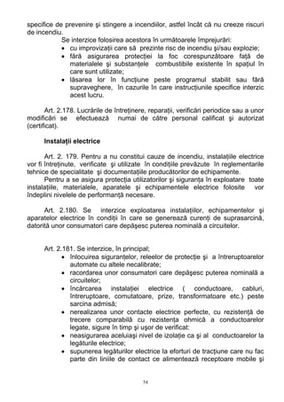 specifice de prevenire şi stingere a incendiilor, astfel încât că nu creeze riscuri
de incendiu.
Se interzice folosirea acestora în următoarele împrejurări:
• cu improvizaţii care să prezinte risc de incendiu şi/sau explozie;
• fără asigurarea protecţiei la foc corespunzătoare faţă de
materialele şi substanţele combustibile existente în spaţiul în
care sunt utilizate;
• lăsarea lor în funcţiune peste programul stabilit sau fără
supraveghere, în cazurile în care instrucţiunile specifice interzic
acest lucru.
Art. 2.178. Lucrările de întreţinere, reparaţii, verificări periodice sau a unor
modificări se efectuează numai de către personal calificat şi autorizat
(certificat).
Instalaţii electrice
Art. 2. 179. Pentru a nu constitui cauze de incendiu, instalaţiile electrice
vor fi întreţinute, verificate şi utilizate în condiţiile prevăzute în reglementarile
tehnice de specialitate şi documentaţiile producătorilor de echipamente.
Pentru a se asigura protecţia utilizatorilor şi siguranţa în exploatare toate
instalaţiile, materialele, aparatele şi echipamentele electrice folosite vor
îndeplini nivelele de performanţă necesare.
Art. 2.180. Se interzice exploatarea instalaţiilor, echipamentelor şi
aparatelor electrice în condiţii în care se generează curenţi de suprasarcină,
datorită unor consumatori care depăşesc puterea nominală a circuitelor.
Art. 2.181. Se interzice, în principal;
• înlocuirea siguranţelor, releelor de protecţie şi a întreruptoarelor
automate cu altele necalibrate;
• racordarea unor consumatori care depăşesc puterea nominală a
circuitelor;
• încărcarea instalaţiei electrice ( conductoare, cabluri,
întreruptoare, comutatoare, prize, transformatoare etc.) peste
sarcina admisă;
• nerealizarea unor contacte electrice perfecte, cu rezistenţă de
trecere comparabilă cu rezistenţa ohmică a conductoarelor
legate, sigure în timp şi uşor de verificat:
• neasigurarea aceluiaşi nivel de izolaţie ca şi al conductoarelor la
legăturile electrice;
• supunerea legăturilor electrice la eforturi de tracţiune care nu fac
parte din liniile de contact ce alimentează receptoare mobile şi
54
 