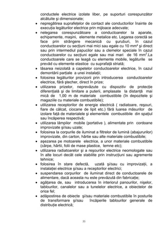 conductele electrice izolate liber, pe suporturi corespunzător
alcătuite şi dimensionate;
• nepregătirea suprafeţelor de contact ale conductorilor înainte de
execuţia legăturilor electrice prin mijloace adecvate;
• nelegarea corespunzătoare a conductoarelor la aparate,
echipamente, maşini, elemente metalice etc. Legarea corectă se
face prin strângere mecanică cu şuruburi, în cazul
conductoarelor cu secţiuni mai mici sau egale cu 10 mm² şi direct
sau prin intermediul papucilor sau a clemelor speciale în cazul
conductoarelor cu secţiuni egale sau mai mari de 16 mm2
.La
conductoarele care se leagă cu elemente mobile, legăturile se
prevăd cu elemente elastice cu suprafaţă striată;
• lăsarea neizolată a capetelor conductoarelor electrice, în cazul
demontării parţiale a unei instalaţii;
• folosirea legăturilor provizorii prin introducerea conductoarelor
electrice, fără ştecher, direct în prize;
• utilizarea prizelor, neprevăzute cu dispozitiv de protecţie
diferenţială şi de limitare a puterii, amplasate la distanţă mai
mică de 1,00 m de materiale combustibile (în depozitele şi
magaziile cu materiale combustibile);
• utilizarea receptorilor de energie electrică ( radiatoare, reşouri,
fiare de călcat, ciocane de lipit etc.) fără luarea măsurilor de
izolare faţă de materialele şi elementele combustibile din spaţiul
sau încăperea respectivă;
• utilizarea lămpilor mobile (portative ), alimentate prin cordoane
improvizate şi/sau uzate;
• folosirea la corpurile de iluminat a filtrelor de lumină (abajururilor)
improvizate, din carton, hârtie sau alte materiale combustibile;
• aşezarea pe motoarele electrice, a unor materiale combustibile
(cârpe, hârtii, folii de mase plastice, lemne etc);
• utilizarea radiatoarelor şi a reşourilor electrice neomologate sau
în alte locuri decât cele stabilite prin instrucţiuni sau agremente
tehnice;
• folosirea în stare defectă, uzată şi/sau cu improvizaţii, a
instalaţiei electrice şi/sau a receptorilor electrici;
• suspendarea corpurilor de iluminat direct de conductoarele de
alimentare, dacă aceasta nu este prevăzută din fabricaţie;
• agăţarea de, sau introducerea în interiorul panourilor, nişelor,
tablourilor, canalelor sau a tunelelor electrice, a obiectelor de
orice fel;
• adăpostirea de obiecte şi/sau materiale combustibile în posturile
de transformare şi/sau încăperile tablourilor generale de
distribuţie electrică;
55
 