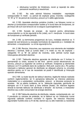 • efectuarea lucrărilor de întreţinere, revizii şi reparaţii de către
persoanal necalificat şi neautorizat;
Art. 2.182. Nu este admisă folosirea instalaţiilor neprotejate
corespunzător în medii cu pericol de explozie şi/sau incendiu –(categoriile
“A”,”B” şi “C” de pericol de incendiu), precum şi în sălile aglomerate.
Art. 2.183. Aparatele electrice portative (mobile ) se folosesc numai cu
stecher şi conductoare corespunzător izolate şi în bună stare de funcţionare, iar
pe timpul cât sunt sub tensiune se va asigura supravegherea lor.
Art. 2.184. Sursele de energie de rezervă pentru alimentarea
consumatorilor cu rol de siguranţă la foc (vitali), vor fi menţinute în bună stare
de funcţionare şi verificate periodic.
Art. 2.185. La terminarea programului de lucru, instalaţia electrică va fi
scoasă de sub tensiune cu excepţia iluminatului de siguranţă şi a instalaţiei de
alimentare a receptoarelor cu rol de siguranţă la foc.
Art. 2.186. Revizia, înlocuirea, sau repararea unor elemente ale instalaţiei
electrice ( iluminat, forţă şi curenţi slabi ) în medii cu risc de explozie –
categoriile “A” şi “B” de pericol de incendiu, este admisă numai după
întreruperea alimentării electrice.
Art. 2.187. Tablourile electrice generale de distribuţie vor fi închise în
permanenţă cu cheia, accesul la ele fiind permis numai electricianului de
serviciu, precum şi organelor de control şi verificare. Încăperea şi elementele
tabloului vor fi în perfectă stare de curăţenie ( fără praf, scame etc.). Pe partea
interioară a tabloului general de distribuţie se afişează schema cu circuitele
electrice pentru ca în caz de necesitate să poată fi identificată şi întreruptă
operativ alimentarea.
Art.2.188. La toate tipurile de tablouri electrice, legăturile trebuie realizate
conform reglementărilor, iar în apropierea tablourilor se interzice păstrarea
materialelor şi a substanţelor combustibile, precum şi blocarea accesului la
acestea. Se va păstra curăţenia, iar la tablourile capsulate, garniturile de
etanşare vor fi în bună stare şi bine strânse (fixate). Se interzice legarea
directă la bornele tabloului de distribuţie a lămpilor de iluminat, a motoarelor
electrice sau a altor consumatori de energie electrică.
Art. 2.189 Tablourile electrice de distribuţie, releele, contactoarele etc. vor
fi prevăzute cu carcase de protecţie, iar la tablouri se vor întrebuinţa numai
siguranţe calibrate conform normelor în vigoare. Se interzice înlocuirea
siguranţelor fuzibile arse cu fir de liţă, staniol sau cu alte materiale cu rezistenţă
56
 