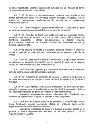 electrică necalibrată. Clemele siguranţelor lamelare nu se fixează pe lemn,
carton sau alte materiale combustibile;
Art. 2.190. Se interzice supraîncărcarea circuitelor prin racordarea mai
multor consumatori decât cei prevăzuţi pentru instalaţia respectivă. Se va
urmări ca temperatura conductoarelor în sarcină să nu depăşească
temperatura admisă.
Art. 2.191. Toate utilajele şi aparatele electrice vor fi prevăzute cu plăci
pe care sunt precizate caracteristicile lor şi schema de conexiuni.
Art. 2.192. Periodic, pe baza unui grafic aprobat, se realizează revizia
instalaţiilor electrice de iluminat, de forţă sau de curenţi slabi ( tablouri de
distribuţie, siguranţe, starea conductoarelor, a dozelor, prizelor,
întreruptoarelor, corpurilor de iluminat, conexiunilor, rezistenţei ohmice şi
legătura la pământ etc.).
Art. 2.193. Revizia completă a instalaţiilor electrice montate în medii cu
pericol de explozie se realizează cel puţin o dată pe an, conform graficului de
revizie.
Art. 2.194. Nu este admisă folosirea motoarelor şi a aparatelor electrice
cu carcasele şi capacele demontate, sau în condiţii în care să nu asigure
răcirea lor printr-o bună circulaţie a aerului din jur.
Art. 2.195. Încălzirea lagărelor şi a carcaselor motoarelor va fi controlată
periodic pentru a nu depăşi temperaturile admise.
Art. 2.196. Instalaţiile şi sistemele de captare şi scurgere la pământ a
sarcinilor electrostatice se menţin în stare de bună funcţionare, la parametrii
prevăzuţi.
Art. 2.197. Este interzisă exploatarea instalaţiilor cu elemente metalice
nelegate la pământ sau cu instalaţii de punere la pământ incomplete, defecte
sau necorespunzătoare din punct de vedere al rezistenţei ohmice.
Motoarele, echipamentul aferent tablourilor de distribuţie, sau
tablourile de comandă vor fi legate la pământ în mod obligatoriu.
Art. 2.198. Prin instrucţiuni specifice se precizează acele utilaje care în
timpul funcţionării produc electricitate statică şi măsurile luate pentru
asigurarea descărcării la pământ a acesteia.
Verificarea instalaţiilor de punere la pământ a acestor utilaje şi, în
general, a tuturor ehipamentelor electrice, se va face periodic, conform
reglementărilor în vigoare.
57
 