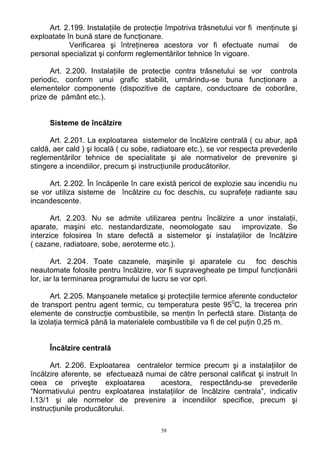 Art. 2.199. Instalaţiile de protecţie împotriva trăsnetului vor fi menţinute şi
exploatate în bună stare de funcţionare.
Verificarea şi întreţinerea acestora vor fi efectuate numai de
personal specializat şi conform reglementărilor tehnice în vigoare.
Art. 2.200. Instalaţiile de protecţie contra trăsnetului se vor controla
periodic, conform unui grafic stabilit, urmărindu-se buna funcţionare a
elementelor componente (dispozitive de captare, conductoare de coborâre,
prize de pământ etc.).
Sisteme de încălzire
Art. 2.201. La exploatarea sistemelor de încălzire centrală ( cu abur, apă
caldă, aer cald ) şi locală ( cu sobe, radiatoare etc.), se vor respecta prevederile
reglementărilor tehnice de specialitate şi ale normativelor de prevenire şi
stingere a incendiilor, precum şi instrucţiunile producătorilor.
Art. 2.202. În încăperile în care există pericol de explozie sau incendiu nu
se vor utiliza sisteme de încălzire cu foc deschis, cu suprafeţe radiante sau
incandescente.
Art. 2.203. Nu se admite utilizarea pentru încălzire a unor instalaţii,
aparate, maşini etc. nestandardizate, neomologate sau improvizate. Se
interzice folosirea în stare defectă a sistemelor şi instalaţiilor de încălzire
( cazane, radiatoare, sobe, aeroterme etc.).
Art. 2.204. Toate cazanele, maşinile şi aparatele cu foc deschis
neautomate folosite pentru încălzire, vor fi supravegheate pe timpul funcţionării
lor, iar la terminarea programului de lucru se vor opri.
Art. 2.205. Manşoanele metalice şi protecţiile termice aferente conductelor
de transport pentru agent termic, cu temperatura peste 950
C, la trecerea prin
elemente de construcţie combustibile, se menţin în perfectă stare. Distanţa de
la izolaţia termică până la materialele combustibile va fi de cel puţin 0,25 m.
Încălzire centrală
Art. 2.206. Exploatarea centralelor termice precum şi a instalaţiilor de
încălzire aferente, se efectuează numai de către personal calificat şi instruit în
ceea ce priveşte exploatarea acestora, respectându-se prevederile
“Normativului pentru exploatarea instalaţiilor de încălzire centrala”, indicativ
I.13/1 şi ale normelor de prevenire a incendiilor specifice, precum şi
instrucţiunile producătorului.
58
 