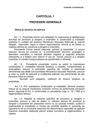 STINGERE A INCENDIILOR
CAPITOLUL 1
PREVEDERI GENERALE
Obiect şi domeniu de aplicare
Art. 1.1. Prezentele norme sunt obligatorii la organizarea şi desfăşurarea
activitaţii de prevenire şi stingere a incendiilor în construcţiile şi instalaţiile
existente în unitaţile din sistemul Ministerului Educaţiei Naţionale şi cuprind
obligaţii, răspunderi, reguli si măsuri organizatorice, tehnice şi de dotare cu
mijloace tehnice de prevenire şi stingere a incendiilor.
Prevederile normei trebuie asigurate, aplicate şi respectate în scopul
reducerii riscului de incendiu şi a preîntâmpinării izbucnirii, propagării si
dezvoltarii incendiilor, a reducerii efectelor negative şi asigurării protecţiei
utilizatorilor şi a forţelor care intervin în caz de nevoie, precum şi a stingerii
incendiilor în condiţii corespunzătoare de operativitate si eficienţă.
Art. 1.2. Prevederile prezentelor norme se aplică la exploatarea
construcţiilor si instalaţiilor aferente acestora, a utilajelor, echipamentelor şi
amenajărilor, precum si activitatilor specifice din unitatile si obiectivele
administrate sau aflate sub autoritatea Ministerului Educatiei Nationale, precum
şi celor cu profil de educatie şi învăţământ deţinute sau administrate de alte
persoane fizice ori juridice.
Normele sunt obligatorii, indiferent de titularul dreptului de
proprietate.
Art. 1.3. Prin exploatarea construcţiilor şi instalaţiilor aferente acestora
trebuie să se asigure menţinerea nivelurilor minime de performanţă prevăzute
pentru siguranţa la foc, in conformitate cu prevederile Legii nr. 10 / 1995 şi a
reglementărilor tehnice.
Art. 1.4. Regulile şi măsurile specifice de prevenire şi stingere a
incendiilor, precum şi cele de dotare cu mijloace tehnice de prevenire şi
stingere a incendiilor din prezentele norme nu au caracter limitativ, putând fi
suplimentate şi completate în funcţie de conditiile stabilite în scenariile de
siguranţa la foc şi concluziile desprinse din determinarea capacităţii de apărare
împotriva incendiilor elaborate potrivit actelor normative şi reglementărilor în
vigoare.
5
 