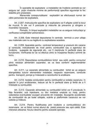 În operaţiile de exploatare a instalaţiilor de încălzire centrală se vor
asigura cel puţin nivelurile minime de performanţă specifice siguranţei la foc
stabilite prin proiectare.
Manevrele corespunzătoare exploatării se efectuează numai de
către personalul de exploatare.
Art. 2.207. Instrucţiunile specifice de exploatare vor fi afişate vizibil la locul
de muncă. În ele vor fi precizate şi măsurile de prevenire şi stingere a
incendiilor necesare.
Periodic, în timpul exploatării instalaţiilor se va asigura instructajul şi
verificarea cunoştinţelor personalului.
Art. 2.208. Este interzisă depozitarea în centrala termică a unor utilaje
sau materiale care nu au legătură cu exploatarea acesteia.
Art. 2.209. Aparatele pentru controlul temperaturii şi presiunii din cazane
şi conducte, indicatoarele de nivel pentru combustibil sau a agentului de
încălzire, supapele de siguranţă etc., vor fi menţinute în perfectă stare de
funcţionare. Verificarea lor se va efectua zilnic la începerea fiecărui schimb de
lucru.
Art. 2.210. Depozitarea combustibilului lichid sau solid, pentru consumul
zilnic necesar alimentării cazanelor, se va face conform reglementărilor
specifice.
Art. 2.211. La cazanele alimentate cu combustibil lichid se va asigura
etanşeitatea tuturor elementelor instalaţiei, respectiv rezervoare, conducte
pentru transport, pompe şi îndeosebi a racordurilor la arzătoare.
Art. 2.212. Izolaţia conductelor pentru combustibil şi izolaţia cazanului, în
special în jurul arzătoarelor, trebuie să fie în perfectă stare şi ferită de a fi
îmbibată cu combustibil.
Art. 2.213. Cazanele alimentate cu combustibil lichid vor fi prevăzute în
faţa focarelor, sub injectoare, cu tăvi metalice umplute cu nisip, pentru
colectarea eventualelor scurgeri provenite din instalaţie. Scurgerile accidentale
de combustibil de pe toate utilajele, scările şi platformele cazanului se vor
colecta şi înlătura.
Art. 2.214. Pentru fluidificarea prin incălzire a combustibilului din
rezervoare se va folosi numai aburul de joasă presiune sau apă caldă. Este
interzisă utilizarea focului deschis pentru această operaţie.
59
 
