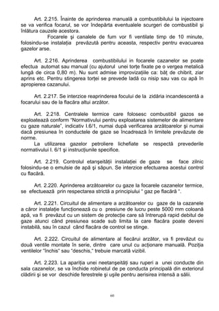 Art. 2.215. Înainte de aprinderea manuală a combustibilului la injectoare
se va verifica focarul, se vor îndepărta eventualele scurgeri de combustibil şi
înlătura cauzele acestora.
Focarele şi canalele de fum vor fi ventilate timp de 10 minute,
folosindu-se instalaţia prevăzută pentru aceasta, respectiv pentru evacuarea
gazelor arse.
Art. 2.216. Aprinderea combustibilului in focarele cazanelor se poate
efectua automat sau manual (cu ajutorul unei torţe fixate pe o vergea metalică
lungă de circa 0,80 m). Nu sunt admise improvizaţiile ca: băţ de chibrit, ziar
aprins etc. Pentru stingerea torţei se prevede ladă cu nisip sau vas cu apă în
apropierea cazanului.
Art. 2.217. Se interzice reaprinderea focului de la zidăria incandescentă a
focarului sau de la flacăra altui arzător.
Art. 2.218. Centralele termice care folosesc combustibil gazos se
exploatează conform “Normativului pentru exploatarea sistemelor de alimentare
cu gaze naturale”, indicativ I.6/1, numai după verificarea arzătoarelor şi numai
dacă presiunea în conductele de gaze se încadrează în limitele prevăzute de
norme.
La utilizarea gazelor petroliere lichefiate se respectă prevederile
normativului I. 6/1 şi instrucţiunile specifice.
Art. 2.219. Controlul etanşeităţii instalaţiei de gaze se face zilnic
folosindu-se o emulsie de apă şi săpun. Se interzice efectuarea acestui control
cu flacără.
Art. 2.220. Aprinderea arzătoarelor cu gaze la focarele cazanelor termice,
se efectuează prin respectarea strictă a principiului “ gaz pe flacără “.
Art. 2.221. Circuitul de alimentare a arzătoarelor cu gaze de la cazanele
a căror instalaţie funcţionează cu o presiune de lucru peste 5000 mm coloană
apă, va fi prevăzut cu un sistem de protecţie care să întrerupă rapid debitul de
gaze atunci când presiunea scade sub limita la care flacăra poate deveni
instabilă, sau în cazul când flacăra de control se stinge.
Art. 2.222. Circuitul de alimentare al fiecărui arzător, va fi prevăzut cu
două ventile montate în serie, dintre care unul cu acţionare manuală. Poziţia
ventilelor “închis“ sau “deschis,“ trebuie marcată vizibil.
Art. 2.223. La apariţia unei neetanşeităţi sau ruperi a unei conducte din
sala cazanelor, se va închide robinetul de pe conducta principală din exteriorul
clădirii şi se vor deschide ferestrele şi uşile pentru aerisirea intensă a sălii.
60
 