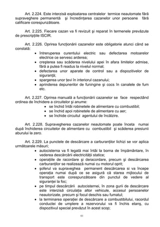 Art. 2.224. Este interzisă exploatarea centralelor termice neautomate fără
supraveghere permanentă şi încredinţarea cazanelor unor persoane fără
calificare corespunzătoare.
Art. 2.225. Fiecare cazan va fi revizuit şi reparat în termenele prevăzute
de prescripţiile ISCIR.
Art. 2.226. Oprirea funcţionării cazanelor este obligatorie atunci când se
constată:
• întreruperea curentului electric sau defectarea motoarelor
electrice ce servesc arderea;
• creşterea sau scăderea nivelului apei în afara limitelor admise,
fără a putea fi readus la nivelul normal;
• defectarea unor aparate de control sau a dispozitivelor de
siguranţă;
• spargerea unor ţevi în interiorul cazanului;
• aprinderea depunerilor de funingine şi cocs în canalele de fum
etc.
Art. 2.227. Oprirea manuală a funcţionării cazanelor se face respectând
ordinea de închidere a circuitelor şi anume:
• se închid întâi robinetele de alimentare cu combustibil;
• se închid apoi robinetele de alimentare cu aer;
• se închide circuitul agentului de încălzire.
Art. 2.228. Supravegherea cazanelor neautomate poate înceta numai
după închiderea circuitelor de alimentare cu combustibil şi scăderea presiunii
aburului la zero.
Art. 2.229. La punctele de descărcare a carburanţilor lichizi se vor aplica
următoarele măsuri;
• autocisterna va fi legată mai întâi la borna de împământare, în
vederea descărcării electricităţii statice;
• operaţiile de racordare şi deracordare, precum şi descărcarea
carburanţilor se realizează numai cu motorul oprit;
• şoferul va supraveghea permanent descărcarea si va începe
operaţia numai după ce se asigură că starea mijlocului de
transport este corespunzătoare din punctul de vedere al
siguranţei la foc;
• pe timpul descărcării autocisternei, în zona gurii de descărcare
este interzisă circulaţia altor vehicule, accesul persoanelor
neautorizate, precum şi focul deschis sau fumatul;
• la terminarea operaţiei de descărcare a combustibilului, racordul
conductei de umplere a rezervorului va fi închis etanş, cu
dispozitivul special prevăzut în acest scop;
61
 