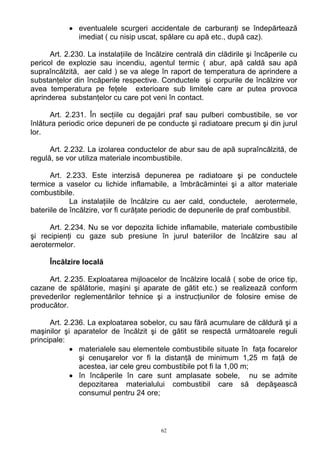 • eventualele scurgeri accidentale de carburanţi se îndepărtează
imediat ( cu nisip uscat, spălare cu apă etc., după caz).
Art. 2.230. La instalaţiile de încălzire centrală din clădirile şi încăperile cu
pericol de explozie sau incendiu, agentul termic ( abur, apă caldă sau apă
supraîncălzită, aer cald ) se va alege în raport de temperatura de aprindere a
substanţelor din încăperile respective. Conductele şi corpurile de încălzire vor
avea temperatura pe feţele exterioare sub limitele care ar putea provoca
aprinderea substanţelor cu care pot veni în contact.
Art. 2.231. În secţiile cu degajări praf sau pulberi combustibile, se vor
înlătura periodic orice depuneri de pe conducte şi radiatoare precum şi din jurul
lor.
Art. 2.232. La izolarea conductelor de abur sau de apă supraîncălzită, de
regulă, se vor utiliza materiale incombustibile.
Art. 2.233. Este interzisă depunerea pe radiatoare şi pe conductele
termice a vaselor cu lichide inflamabile, a îmbrăcămintei şi a altor materiale
combustibile.
La instalaţiile de încălzire cu aer cald, conductele, aerotermele,
bateriile de încălzire, vor fi curăţate periodic de depunerile de praf combustibil.
Art. 2.234. Nu se vor depozita lichide inflamabile, materiale combustibile
şi recipienţi cu gaze sub presiune în jurul bateriilor de încălzire sau al
aerotermelor.
Încălzire locală
Art. 2.235. Exploatarea mijloacelor de încălzire locală ( sobe de orice tip,
cazane de spălătorie, maşini şi aparate de gătit etc.) se realizează conform
prevederilor reglementărilor tehnice şi a instrucţiunilor de folosire emise de
producător.
Art. 2.236. La exploatarea sobelor, cu sau fără acumulare de căldură şi a
maşinilor şi aparatelor de încălzit şi de gătit se respectă următoarele reguli
principale:
• materialele sau elementele combustibile situate în faţa focarelor
şi cenuşarelor vor fi la distanţă de minimum 1,25 m faţă de
acestea, iar cele greu combustibile pot fi la 1,00 m;
• în încăperile în care sunt amplasate sobele, nu se admite
depozitarea materialului combustibil care să depăşească
consumul pentru 24 ore;
62
 
