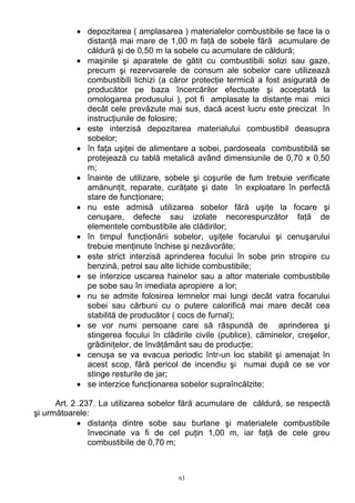 • depozitarea ( amplasarea ) materialelor combustibile se face la o
distanţă mai mare de 1,00 m faţă de sobele fără acumulare de
căldură şi de 0,50 m la sobele cu acumulare de căldură;
• maşinile şi aparatele de gătit cu combustibili solizi sau gaze,
precum şi rezervoarele de consum ale sobelor care utilizează
combustibili lichizi (a căror protecţie termică a fost asigurată de
producător pe baza încercărilor efectuate şi acceptată la
omologarea produsului ), pot fi amplasate la distanţe mai mici
decât cele prevăzute mai sus, dacă acest lucru este precizat în
instrucţiunile de folosire;
• este interzisă depozitarea materialului combustibil deasupra
sobelor;
• în faţa uşiţei de alimentare a sobei, pardoseala combustibilă se
protejează cu tablă metalică având dimensiunile de 0,70 x 0,50
m;
• înainte de utilizare, sobele şi coşurile de fum trebuie verificate
amănunţit, reparate, curăţate şi date în exploatare în perfectă
stare de funcţionare;
• nu este admisă utilizarea sobelor fără uşiţe la focare şi
cenuşare, defecte sau izolate necorespunzător faţă de
elementele combustibile ale clădirilor;
• în timpul funcţionării sobelor, uşiţele focarului şi cenuşarului
trebuie menţinute închise şi nezăvorâte;
• este strict interzisă aprinderea focului în sobe prin stropire cu
benzină, petrol sau alte lichide combustibile;
• se interzice uscarea hainelor sau a altor materiale combustibile
pe sobe sau în imediata apropiere a lor;
• nu se admite folosirea lemnelor mai lungi decât vatra focarului
sobei sau cărbuni cu o putere calorifică mai mare decât cea
stabilită de producător ( cocs de furnal);
• se vor numi persoane care să răspundă de aprinderea şi
stingerea focului în clădirile civile (publice), căminelor, creşelor,
grădiniţelor, de învăţământ sau de producţie;
• cenuşa se va evacua periodic într-un loc stabilit şi amenajat în
acest scop, fără pericol de incendiu şi numai după ce se vor
stinge resturile de jar;
• se interzice funcţionarea sobelor supraîncălzite;
Art. 2 .237. La utilizarea sobelor fără acumulare de căldură, se respectă
şi următoarele:
• distanţa dintre sobe sau burlane şi materialele combustibile
învecinate va fi de cel puţin 1,00 m, iar faţă de cele greu
combustibile de 0,70 m;
63
 