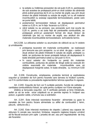 • la sobele cu înălţimea picioarelor de cel puţin 0,25 m, pardoseala
de sub acestea se protejează printr-un strat izolator de cărămidă
plină având grosimea de 6 cm cu mortar de argilă, sau prin două
straturi de pâslă îmbibată cu soluţie de argilă, ori cu alt material
incombustibil cu aceeaşi capacitate termoizolatoare, peste care
se pune tablă;
• postamentul termoizolator trebuie să depăşească perimetrul
sobei cu 0,25 m, iar în faţa focarului cu 0,50 m;
• când sobele nu au picioare, sau picioarele sunt mai scurte de
0,25 m, pentru a se izola faţă de pardoselile combustibile, se
protejează printr-un postament format din două rânduri de
cărămidă (pe lat) cu mortar de argilă, sau alcătuit din alte
materiale incombustibile termoizolatoare echivalente termic.
Art.2.238. La utilizarea sobelor cu acumulare de căldură se au în vedere
şi următoarele:
• protejarea tavanelor din materiale combustibile se realizează
prin tencuire sau prin acoperire cu un strat de gips – carton, ori
două straturi de pâslă îmbibată în soluţie de argilă, protejate cu
tablă, iar porţiunea de tavan protejată trebuie să depăşească în
toate direcţiile perimetrul sobei cu cel puţin 0,15 m;
• în cazul sobelor din încăperile cu pereţi din materiale
combustibile, porţiunea de perete de lângă sobă se execută din
zidărie executată din materiale incombustibile care să
depăşească marginile sobei, în toate direcţiile, cu minimum 0,50
m.
Art. 2.239. Construcţia, amplasarea, protecţia termică şi exploatarea
coşurilor şi canalelor de fum pentru focarele care servesc la încălziri curente,
vor fi în conformitate cu prevederile reglementărilor tehnice specifice în vigoare.
Art. 2.240. Coşurile de fum vor fi curăţate periodic, funcţie de calitatea şi
cantitatea combustibilului folosit, iar uşile pentru curăţare vor fi bine etanşate.
Zidăria şi tencuiala coşurilor, vor fi verificate periodic şi bine întreţinute,
astfel ca să se evite orice crăpătură ce ar permite ieşirea în încăperi sau
poduri, a gazelor calde, a fumului sau a scânteilor.
Art. 2.241. Este interzisă racordarea focarelor alimentate cu gaze la
canalele de fum pentru focare alimentate cu altfel de combustibil ( lemn,
păcură, cărbune etc.).
Art. 2.242. Este interzisă montarea de clapete ( şibere) sau capace de
obturare în canale sau racorduri, limitarea, respectiv reglarea tirajului urmând
să fie făcută exclusiv prin uşile ( prizele) de aer, sau prin regulatoarele de tiraj
ale focarelor.
64
 