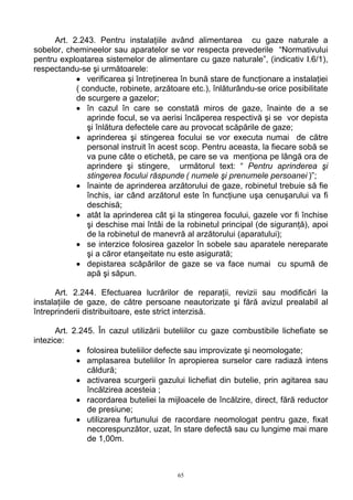Art. 2.243. Pentru instalaţiile având alimentarea cu gaze naturale a
sobelor, chemineelor sau aparatelor se vor respecta prevederile “Normativului
pentru exploatarea sistemelor de alimentare cu gaze naturale”, (indicativ I.6/1),
respectandu-se şi următoarele:
• verificarea şi întreţinerea în bună stare de funcţionare a instalaţiei
( conducte, robinete, arzătoare etc.), înlăturându-se orice posibilitate
de scurgere a gazelor;
• în cazul în care se constată miros de gaze, înainte de a se
aprinde focul, se va aerisi încăperea respectivă şi se vor depista
şi înlătura defectele care au provocat scăpările de gaze;
• aprinderea şi stingerea focului se vor executa numai de către
personal instruit în acest scop. Pentru aceasta, la fiecare sobă se
va pune câte o etichetă, pe care se va menţiona pe lângă ora de
aprindere şi stingere, următorul text: “ Pentru aprinderea şi
stingerea focului răspunde ( numele şi prenumele persoanei )”;
• înainte de aprinderea arzătorului de gaze, robinetul trebuie să fie
închis, iar când arzătorul este în funcţiune uşa cenuşarului va fi
deschisă;
• atât la aprinderea cât şi la stingerea focului, gazele vor fi închise
şi deschise mai întâi de la robinetul principal (de siguranţă), apoi
de la robinetul de manevră al arzătorului (aparatului);
• se interzice folosirea gazelor în sobele sau aparatele nereparate
şi a căror etanşeitate nu este asigurată;
• depistarea scăpărilor de gaze se va face numai cu spumă de
apă şi săpun.
Art. 2.244. Efectuarea lucrărilor de reparaţii, revizii sau modificări la
instalaţiile de gaze, de către persoane neautorizate şi fără avizul prealabil al
întreprinderii distribuitoare, este strict interzisă.
Art. 2.245. În cazul utilizării buteliilor cu gaze combustibile lichefiate se
intezice:
• folosirea buteliilor defecte sau improvizate şi neomologate;
• amplasarea buteliilor în apropierea surselor care radiază intens
căldură;
• activarea scurgerii gazului lichefiat din butelie, prin agitarea sau
încălzirea acesteia ;
• racordarea buteliei la mijloacele de încălzire, direct, fără reductor
de presiune;
• utilizarea furtunului de racordare neomologat pentru gaze, fixat
necorespunzător, uzat, în stare defectă sau cu lungime mai mare
de 1,00m.
65
 