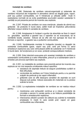 Instalaţii de ventilare
Art. 2.246. Sistemele de ventilare natural-organizată şi sistemele de
ventilare mecanică ale încăperilor în atmosfera cărora se degajă gaze, vapori,
praf sau pulberi combustibile, vor fi întreţinute şi utilizate astfel încât în
exploatarea normală să se evite posibilitatea acumulării acestor substanţe în
cantităţi ce pot prezenta pericol de incendiu sau explozie.
Art. 2.247. Prizele de ventilare vor avea menţinute plasele de sârmă sau
grătarele de protectie în bună stare, astfel încât să împiedice pătrunderea
diferitelor corpuri străine în canalele de ventilare.
Art. 2.248. Amplasarea în încăperi a gurilor de absorbţie se face în raport
cu greutatea specifică a gazelor sau a vaporilor ce se evacuează, iar la
ventilările locale, acestea trebuie să se afle cât mai aproape de locul de
formare a vaporilor, a gazelor sau a pulberilor combustibile.
Art. 2.249. Ventilatoarele montate în încăperile (zonele) cu degajări de
substanţe combustibile (gaze, vapori sau praf, care pot forma cu aerul
amestecuri explozive) sau care vehiculează astfel de substanţe vor fi menţinute
în bună stare de funcţionare şi vor avea protecţii corespunzătoare mediului.
Art. 2.250. Este interzisă evacuarea prin aceeiaşi instalaţie de ventilare a
substanţelor combustibile şi a celor inflamabile, precum şi a substanţelor care în
amestec pot provoca aprindere sau explozie.
Art. 2.251. La instalaţiile de ventilare care prezintă pericol de incendiu sau
explozie se vor mai respecta următoarele măsuri specifice:
• tubulatura de aspiraţie trebuie să asigure posibilitatea curăţirii ei
fără dificultate;
• conductele de ventilare vor fi bine întreţinute pentru a nu permite
scăpări de particule şi de vapori inflamabili;
• grătarele care se află deasupra canalelor de aspiraţie ce sunt
dispuse sub podea trebuie executate din materiale ce nu produc
scântei la lovire.
Art. 2.252. La exploatarea instalaţiilor de ventilare se vor realiza măsuri
pentru:
• menţinerea unei exhaustări continue şi a vitezei constante de
circulaţie a aerului în canale pentru a se înlătura posibilităţile de
formare a amestecurilor explozive;
• interzicerea utilizării surselor de căldură sau scântei la instalaţiile
amplasate în medii în care există praf, vapori ori gaze
combustibile sau inflamabile;
66
 