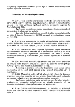 obligaţiile şi răspunderile ce le revin, potrivit legii, în ceea ce priveşte asigurarea
apărării împotriva incendiilor.
Tratarea cu produse termoprotectoare
Art. 2.261. Toate unităţile care folosesc construcţii, elemente şi materiale
combustibile care trebuie tratate cu produse ignifuge conform reglementarilor în
vigoare, vor face verificarea ignifugării conform prevederilor cuprinse în
Normele tehnice C.58.
Ignifugarea se realizează numai cu produse avizate, omologate şi
agrementate de către organele abilitate.
Lucrarile de termoprotectie se execută de către personal atestat în
condiţiile Ordonanţei Guvernului nr. 60/1997, aprobată şi modificată prin Legea
nr. 212/1997.
Art. 2.262. Părţile lemnoase ale decorurilor utilizate în sălile de spectacole
şi sălile de festivităţi, precum şi panourile din material lemnos ale expoziţiilor
şi muzeelor vor fi tratate cu produse ignifuge, cel puţin pe părţile neaparente.
Art. 2.263. Deasemenea, este obligatorie ignifugarea părţilor neaparente
ale elementelor decorative interioare şi a tratamentelor termice şi acustice
combustibile ale sălilor aglomerate, infrastructura din lemn a scenei,
materialele lemnoase şi textile utilizate (dacă această operaţie nu le schimbă
aspectul).
Art. 2.264. Panourile, decorurile, recuzita etc. care sunt supuse operaţiilor
de tencuire brută, drişcuire, tencuire fină, gletuire cu ipsos etc. se vor ignifuga
numai pe partea care nu este supusă acestor operaţii.
Periodic şi la expirarea termenului de garanţie, se va analiza starea
ignifugărilor, iar în cazul când acestea şi-au pierdut eficacitatea vor fi
reignifugate.
Art. 2.265. Materialele textile (pânză, pluşuri etc.) folosite la decoruri,
orizonturi, panouri de expoziţie, cortine, fundale, draperii etc., vor fi ignifugate
cu produse realizate anume pentru aceste categorii de materiale.
Ignifugarea materialelor textile se realizează conform instrucţiunilor
producătorului substanţei, asigurându-se ca reţetele respective să nu
influenţeze calitatea şi rezistenţa fizico-mecanică a ţesuturilor.
Art. 2.266. Executarea ignifugării materialelor combustibile, nu exclude şi
luarea altor măsuri de siguranţa împotriva incendiilor, stabilite de reglementarile
tehnice.
68
 