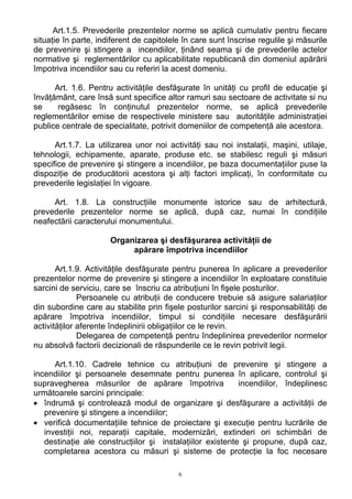 Art.1.5. Prevederile prezentelor norme se aplică cumulativ pentru fiecare
situaţie în parte, indiferent de capitolele în care sunt înscrise regulile şi măsurile
de prevenire şi stingere a incendiilor, ţinând seama şi de prevederile actelor
normative şi reglementărilor cu aplicabilitate republicană din domeniul apărării
împotriva incendiilor sau cu referiri la acest domeniu.
Art. 1.6. Pentru activităţile desfăşurate în unităţi cu profil de educaţie şi
învăţământ, care însă sunt specifice altor ramuri sau sectoare de activitate si nu
se regăsesc în conţinutul prezentelor norme, se aplică prevederile
reglementărilor emise de respectivele ministere sau autorităţile administraţiei
publice centrale de specialitate, potrivit domeniilor de competenţă ale acestora.
Art.1.7. La utilizarea unor noi activităţi sau noi instalaţii, maşini, utilaje,
tehnologii, echipamente, aparate, produse etc. se stabilesc reguli şi măsuri
specifice de prevenire şi stingere a incendiilor, pe baza documentaţiilor puse la
dispoziţie de producătorii acestora şi alţi factori implicaţi, în conformitate cu
prevederile legislaţiei în vigoare.
Art. 1.8. La construcţiile monumente istorice sau de arhitectură,
prevederile prezentelor norme se aplică, după caz, numai în condiţiile
neafectării caracterului monumentului.
Organizarea şi desfăşurarea activităţii de
apărare împotriva incendiilor
Art.1.9. Activităţile desfăşurate pentru punerea în aplicare a prevederilor
prezentelor norme de prevenire şi stingere a incendiilor în exploatare constituie
sarcini de serviciu, care se înscriu ca atribuţiuni în fişele posturilor.
Persoanele cu atribuţii de conducere trebuie să asigure salariaţilor
din subordine care au stabilite prin fişele posturilor sarcini şi responsabilităţi de
apărare împotriva incendiilor, timpul si condiţiile necesare desfăşurării
activităţilor aferente îndeplinirii obligaţiilor ce le revin.
Delegarea de competenţă pentru îndeplinirea prevederilor normelor
nu absolvă factorii decizionali de răspunderile ce le revin potrivit legii.
Art.1.10. Cadrele tehnice cu atribuţiuni de prevenire şi stingere a
incendiilor şi persoanele desemnate pentru punerea în aplicare, controlul şi
supravegherea măsurilor de apărare împotriva incendiilor, îndeplinesc
următoarele sarcini principale:
• îndrumă şi controlează modul de organizare şi desfăşurare a activităţii de
prevenire şi stingere a incendiilor;
• verifică documentaţiile tehnice de proiectare şi execuţie pentru lucrările de
investiţii noi, reparaţii capitale, modernizări, extinderi ori schimbări de
destinaţie ale construcţiilor şi instalaţiilor existente şi propune, după caz,
completarea acestora cu măsuri şi sisteme de protecţie la foc necesare
6
 