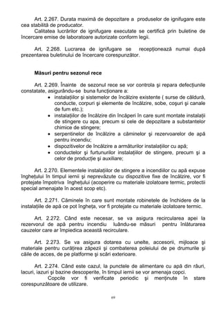 Art. 2.267. Durata maximă de depozitare a produselor de ignifugare este
cea stabilită de producator.
Calitatea lucrărilor de ignifugare executate se certifică prin buletine de
încercare emise de laboratoare autorizate conform legii.
Art. 2.268. Lucrarea de ignifugare se recepţionează numai după
prezentarea buletinului de încercare corespunzător.
Măsuri pentru sezonul rece
Art. 2.269. Înainte de sezonul rece se vor controla şi repara defecţiunile
constatate, asigurându-se buna funcţionare a:
• instalaţiilor şi sistemelor de încălzire existente ( surse de căldură,
conducte, corpuri şi elemente de încălzire, sobe, coşuri şi canale
de fum etc.);
• instalaţiilor de încălzire din încăperi în care sunt montate instalaţii
de stingere cu apa, precum si cele de depozitare a substantelor
chimice de stingere;
• serpentinelor de încălzire a căminelor şi rezervoarelor de apă
pentru incendiu;
• dispozitivelor de încălzire a armăturilor instalaţiilor cu apă;
• conductelor şi furtunurilor instalaţiilor de stingere, precum şi a
celor de producţie şi auxiliare;
Art. 2.270. Elementele instalaţiilor de stingere a incendiilor cu apă expuse
îngheţului în timpul iernii şi neprevăzute cu dispozitive fixe de încălzire, vor fi
protejate împotriva îngheţului (acoperire cu materiale izolatoare termic, protectii
special amenajate în acest scop etc).
Art. 2.271. Căminele în care sunt montate robinetele de închidere de la
instalaţiile de apă ce pot îngheţa, vor fi protejate cu materiale izolatoare termic.
Art. 2.272. Când este necesar, se va asigura recircularea apei la
rezervorul de apă pentru incendiu luându-se măsuri pentru înlăturarea
cauzelor care ar împiedica această recirculare.
Art. 2.273. Se va asigura dotarea cu unelte, accesorii, mijloace şi
materiale pentru curăţirea zăpezii şi combaterea poleiului de pe drumurile şi
căile de acces, de pe platforme şi scări exterioare.
Art. 2.274. Când este cazul, la punctele de alimentare cu apă din râuri,
lacuri, iazuri şi bazine descoperite, în timpul iernii se vor amenaja copci.
Copcile vor fi verificate periodic şi menţinute în stare
corespunzătoare de utilizare.
69
 