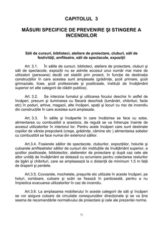 CAPITOLUL 3
MĂSURI SPECIFICE DE PREVENIRE ŞI STINGERE A
INCENDIILOR
Săli de cursuri, biblioteci, ateliere de proiectare, cluburi, săli de
festivităţi, amfiteatre, săli de spectacole, expoziţii
Art. 3.1. În sălile de cursuri, biblioteci, ateliere de proiectare, cluburi şi
săli de spectacole, expoziţii nu se admite accesul unui număr mai mare de
utilizatori (persoane) decât cel stabilit prin proiect, în funcţie de destinaţia
construcţiilor în care acestea sunt amplasate (grădiniţe, şcoli primare, şcoli
gimnaziale, licee, şcoli profesionale şi postliceale, instituţii de învăţământ
superior ori alte categorii de clădiri publice).
Art. 3.2. Se interzice fumatul şi utilizarea focului deschis în astfel de
încăperi, precum şi iluminarea cu flacară deschisă (lumânări, chibrituri, facle
etc) în poduri, arhive, magazii, alte încăperi, spaţii şi locuri cu risc de incendiu
din construcţiile în care acestea sunt amplasate.
Art. 3.3. În sălile şi încăperile în care încălzirea se face cu sobe,
alimentarea cu combustibil a acestora, de regulă se va întrerupe înainte de
accesul utilizatorilor în interiorul lor. Pentru acele încăperi care sunt destinate
copiilor de vârsta preşcolară (creşe, grădiniţe, cămine etc ) alimentarea sobelor
cu combustibil se face numai din exteriorul sălilor.
Art.3.4. Foaierele sălilor de spectacole, cluburilor, expoziţiilor, holurile şi
culoarele amfiteatrelor sălilor de cursuri din instituţiile de învăţământ superior, a
şcolilor postliceale, bibliotecilor, atelierelor de proiectare şi după caz cele ale
altor unităţi de învăţământ se dotează cu scrumiere pentru colectarea resturilor
de ţigări şi chibrituri, care se amplasează la o distanţă de minimum 1,5 m faţă
de draperii şi perdele.
Art.3.5. Covoarele, mochetele, preşurile etc utilizate în aceste încăperi, pe
holuri, coridoare, culoare şi scări se fixează în pardoseală, pentru a nu
împiedica evacuarea utilizatorilor în caz de incendiu.
Art.3.6. La amplasarea mobilierului în aceste categorii de săli şi încăperi
se vor asigura culoare de circulaţie corespunzător direcţionate şi se va ţine
seama de recomandările normativului de proiectare şi cele ale prezentei norme.
72
 