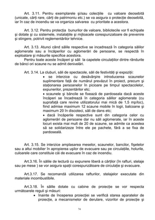 Art. 3.11. Pentru exemplarele şi/sau colecţiile cu valoare deosebită
(unicate, cărţi rare, cărţi de patrimoniu etc.) se va asigura o protecţie deosebită,
iar în caz de incendiu se va organiza salvarea cu prioritate a acestora.
Art. 3.12. Pentru protecţia bunurilor de valoare, bibliotecile vor fi echipate
şi dotate şi cu sistemele, instalaţiile şi mijloacele corespunzatoare de prevenire
şi stingere, potrivit reglementărilor tehnice.
Art. 3.13. Atunci când sălile respective se incadrează în categoria sălilor
aglomerate sau a încăperilor cu aglomerări de persoane, se respectă în
exploatare şi măsurile specifice acestora.
Pentru toate aceste încăperi şi săli la capetele circulaţiilor dintre rândurile
de bănci ori scaune nu se admit denivelări.
Art. 3.14. La cluburi, săli de spectacole, săli de festivităţi şi expoziţii:
• se interzice cu desăvârşire introducerea scaunelor
suplimentare faţă de numărul prevăzut în proiect, precum şi
staţionarea persoanelor în picioare pe timpul spectacolelor,
expunerilor, prezentărilor etc;
• scaunele şi băncile se fixează de pardoseala dacă aceste
încăperi se încadrează în categoria sălilor aglomerate (cu
suprafaţă care revine utilizatorului mai mică de 1,5 mp/loc),
fiind admise maximum 12 scaune mobile în logii, balcoane şi
maximum 20 în discoteci, săli de dans etc;
• dacă încăperile respective sunt din categoria celor cu
aglomerări de persoane dar nu săli aglomerate, iar în aceste
locuri exista mai mult de 20 de scaune, se admite ca acestea
să se solidarizeze între ele pe pachete, fără a se fixa de
pardoseală.
Art. 3.15. Se interzice amplasarea meselor, scaunelor, bancilor, fişetelor
sau a altui mobilier în apropierea uşilor de evacuare sau pe circulaţiile, holurile,
culoarele care constituie căi de evacuare în caz de incendiu.
Art.3.16. În sălile de lectură cu expunere liberă a cărţilor (în rafturi, stelaje
sau pe mese ) se vor asigura spaţii corespunzătoare de circulaţie şi evacuare.
Art.3.17. Se recomandă utilizarea rafturilor, stelajelor executate din
materiale incombustibile.
Art.3.18. În sălile dotate cu cabine de proiecţie se vor respecta
următoarele reguli şi măsuri:
• înainte de începerea proiecţiei se verifică starea aparatelor de
proiecţie, a mecanismelor de derulare, vizorilor de proiecţie şi
74
 