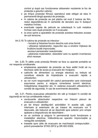 control şi după caz funcţionarea obloanelor rezistente la foc de
protecţie a golurilor cabinei;
• pe timpul proiecţiei filmului operatorul este obligat să stea în
permanentă lângă aparatul de proiecţie;
• în cabina de proiecţie se pot păstra cel mult 2 bobine de film,
restul depozitându-se în camerele de derulare sau în dulapuri
metalice închise;
• eventuale capete de pelicule se colectează în cutii metalice
închise care după proiecţie vor fi evacuate;
• la orice oprire a aparatelor de proiecţie acestea trebuiesc scoase
de sub tensiune.
Art.3.19. În cabina de proiecţie se interzice :
- fumatul şi folosirea focului deschis sub orice formă;
- utilizarea radiatoarelor, reşourilor sau a oricăror mijloace de
încălzire locală improvizate;
-accesul persoanelor neautorizate;
- păstrarea materialelor, obiectelor care nu aparţin inventarului
strict necesar.
Art. 3.20. În sălile unde proiecţia filmelor se face cu aparate portabile se
vor respecta următoarele:
• amplasarea aparatelor de proiecţie se face astfel încât să nu
blocheze căile de acces şi evacuare din încăpere;
• cablurile de alimentare cu energie electrică nu trebuie să
constituie obiecte de împiedicare a evacuării rapide a
utilizatorilor;
• se vor numi responsabili din cadrul persoanelor care vizionează
expunerea pentru a asigura conectarea luminii electrice,
îndepărtarea draperiilor etc, în vederea evacuării utilizatorilor,în
condiţii de siguranţă, în caz de evenimente deosebite.
Art. 3.21. Pentru evacuarea utilizatorilor din săli şi încăperi în condiţii de
siguranţă se vor lua următoarele măsuri :
• conducerile obiectivelor respective vor întocmi planuri de
evacuare a utilizatorilor;
• pe tot timpul desfăşurării activităţilor în aceste săli, uşile
interioare şi exterioare de pe traseul de evacuare vor fi
descuiate, ele trebuind să se deschidă spre exterior prin simpla
apăsare a dispozitivului de deschidere ;
• se va controla şi asigura în permanenţă bună funcţionare a
instalaţiilor electrice, înlăturându-se operativ improvizaţiile şi
neregulile constatate;
• traseele spre căile de evacuare se marchează corespunzător ,
potrvit prevederilor STAS 297/2 şi SR ISO 6309;
75
 