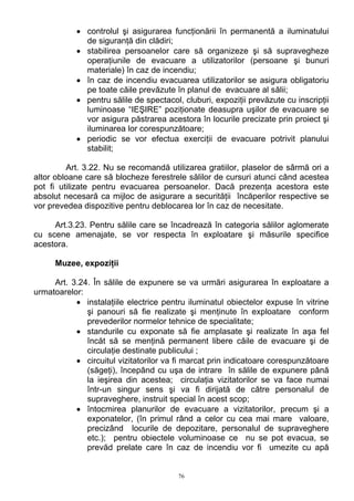 • controlul şi asigurarea funcţionării în permanentă a iluminatului
de siguranţă din clădiri;
• stabilirea persoanelor care să organizeze şi să supravegheze
operaţiunile de evacuare a utilizatorilor (persoane şi bunuri
materiale) în caz de incendiu;
• în caz de incendiu evacuarea utilizatorilor se asigura obligatoriu
pe toate căile prevăzute în planul de evacuare al sălii;
• pentru sălile de spectacol, cluburi, expoziţii prevăzute cu inscripţii
luminoase “IEŞIRE” poziţionate deasupra uşilor de evacuare se
vor asigura păstrarea acestora în locurile precizate prin proiect şi
iluminarea lor corespunzătoare;
• periodic se vor efectua exerciţii de evacuare potrivit planului
stabilit;
Art. 3.22. Nu se recomandă utilizarea gratiilor, plaselor de sârmă ori a
altor obloane care să blocheze ferestrele sălilor de cursuri atunci când acestea
pot fi utilizate pentru evacuarea persoanelor. Dacă prezenţa acestora este
absolut necesară ca mijloc de asigurare a securităţii încăperilor respective se
vor prevedea dispozitive pentru deblocarea lor în caz de necesitate.
Art.3.23. Pentru sălile care se încadrează în categoria sălilor aglomerate
cu scene amenajate, se vor respecta în exploatare şi măsurile specifice
acestora.
Muzee, expoziţii
Art. 3.24. În sălile de expunere se va urmări asigurarea în exploatare a
urmatoarelor:
• instalaţiile electrice pentru iluminatul obiectelor expuse în vitrine
şi panouri să fie realizate şi menţinute în exploatare conform
prevederilor normelor tehnice de specialitate;
• standurile cu exponate să fie amplasate şi realizate în aşa fel
încăt să se menţină permanent libere căile de evacuare şi de
circulaţie destinate publicului ;
• circuitul vizitatorilor va fi marcat prin indicatoare corespunzătoare
(săgeţi), începând cu uşa de intrare în sălile de expunere până
la ieşirea din acestea; circulaţia vizitatorilor se va face numai
într-un singur sens şi va fi dirijată de către personalul de
supraveghere, instruit special în acest scop;
• întocmirea planurilor de evacuare a vizitatorilor, precum şi a
exponatelor, (în primul rând a celor cu cea mai mare valoare,
precizând locurile de depozitare, personalul de supraveghere
etc.); pentru obiectele voluminoase ce nu se pot evacua, se
prevăd prelate care în caz de incendiu vor fi umezite cu apă
76
 