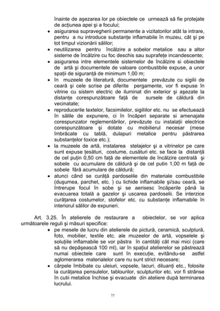 înainte de aşezarea lor pe obiectele ce urmează să fie protejate
de acţiunea apei şi a focului;
• asigurarea supravegherii permanente a vizitatorilor atât la intrare,
pentru a nu introduce substanţe inflamabile în muzeu, cât şi pe
tot timpul vizionării sălilor;
• neutilizarea pentru încălzire a sobelor metalice sau a altor
sisteme de încălzire cu foc deschis sau suprafeţe incandescente;
• asigurarea intre elementele sistemelor de încălzire si obiectele
de artă şi documentele de valoare combustibile expuse, a unor
spaţii de siguranţă de minimum 1,00 m;
• în muzeele de literatură, documentele prevăzute cu sigilii de
ceară şi cele scrise pe diferite pergamente, vor fi expuse în
vitrine cu sistem electric de iluminat din exterior şi aşezate la
distanţe corespunzătoare faţă de sursele de căldură din
vecinatate;
• reproducerile textelor, facsimilelor, sigiliilor etc. nu se efectuează
în sălile de expunere, ci în încăperi separate si amenajate
corespunzator reglementărilor, prevăzute cu instalaţii electrice
corespunzătoare şi dotate cu mobilierul necesar (mese
îmbrăcate cu tablă, dulapuri metalice pentru păstrarea
substanţelor toxice etc.);
• la muzeele de artă, instalarea stelajelor şi a vitrinelor pe care
sunt expuse ţesături, costume, cusături etc. se face la distanţă
de cel puţin 0,50 cm faţă de elementele de încălzire centrală şi
sobele cu acumulare de căldură şi de cel putin 1,00 m faţă de
sobele fără acumulare de căldură;
• atunci când se curăţă pardoselile din materiale combustibile
(duşumea, parchet, etc. ) cu lichide inflamabile şi/sau ceară, se
întrerupe focul în sobe şi se aerisesc încăperile până la
evacuarea totală a gazelor şi uscarea pardoselii. Se interzice
curăţarea costumelor, stofelor etc. cu substanţe inflamabile în
interiorul sălilor de expuneri.
Art. 3.25. În atelierele de restaurare a obiectelor, se vor aplica
următoarele reguli şi măsuri specifice:
• pe mesele de lucru din atelierele de pictură, ceramică, sculptură,
foto, mobilier, textile etc. ale muzeelor de artă, vopselele şi
soluţiile inflamabile se vor păstra în cantităţi cât mai mici (care
să nu depăşească 100 ml), iar în spaţiul atelierelor se păstrează
numai obiectele care sunt în execuţie, evitându-se astfel
aglomerarea materialelor care nu sunt strict necesare;
• cârpele îmbibate cu uleiuri, vopsele, lacuri, diluanţi etc., folosite
la curăţarea pensulelor, tablourilor, sculpturilor etc. vor fi strânse
în cutii metalice închise şi evacuate din ateliere după terminarea
lucrului.
77
 