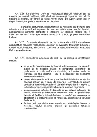 Art. 3.26. La atelierele unde se restaurează ţesături, cusături etc. se
menţine permanent curăţenia, înlăturându-se scamele şi deşeurile care pot da
naştere la incendii, iar fiarele de călcat vor fi ţinute pe suporţi izolaţi atât în
timpul folosirii, cât şi după scoaterea lor din priză.
Curăţarea costumelor, cusăturilor etc. cu neofalină sau benzină este
admisă numai în încăperi separate, in care nu există surse de foc deschis,
asigurându-se aerisirea completă a încăperii, iar lichidele folosite vor fi
introduse numai in cantităţile limitate pentru o zi de lucru şi păstrate în vase
închise.
Art. 3.27. O atenţie deosebită se va acorda depozitării materialelor
combustibile necesare restaurărilor, colectării şi evacuării deşeurilor, precum şi
folosirii focului deschis, atunci când operaţiile de restaurare nu pot fi executate
fără aceste elemente.
Art. 3.28. Depozitarea obiectelor de artă se va realiza în următoarele
condiţii:
• se va evita depozitarea obiectelor şi a documentelor muzeale în
clădiri şi în încăperi situate în apropierea atelierelor de
prelucrarea a materialelor combustibile, a locurilor unde se
lucrează cu foc deschis sau a depozitelor cu substanţe
combustibile lichide;
• pentru sistemele de încălzire şi ale iluminatului electric se vor lua
aceleaşi măsuri ca la sălile de expuneri, acordându-se atenţie
deosebită aerisirii depozitelor şi păstrării temperaturii în raport cu
indicii de conservare specifici obiectelor muzeale depozitate;
• prin amplasarea rafturilor în depozite se vor asigura culoarele de
acces, circulatie şi intervenţie necesare, care în permanenţă
trebuie să fie libere, interzicându-se cu desăvîrşire aglomerarea
obiectelor şi a documentelor în rafturi sau aglomerarea rafturilor
în depozite;
• în interiorul depozitelor este interzis cu desăvârşire fumatul si
folosirea focului deschis, precum şi păstrarea lichidelor
combustibile.
78
 