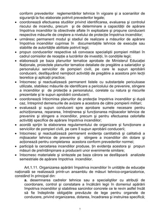 conform prevederilor reglementărilor tehnice în vigoare şi a scenariilor de
siguranţă la foc elaborate potrivit prevederilor legale;
• coordonează efectuarea studiilor privind identificarea, evaluarea şi controlul
riscului de incendiu, precum şi de determinare a capacităţii de apărare
împotriva incendiilor la obiectivele aflate în exploatare şi propune conducerii
respective măsurile de creştere a nivelului de protecţie împotriva incendiilor;
• urmăresc permanent modul şi stadiul de realizare a măsurilor de apărare
împotriva incendiilor cuprinse în documentaţiile tehnice de execuţie sau
stabilite de autorităţile abilitate potrivit legii;
• propun conducerilor respective să convoace specialiştii pompieri militari în
cadrul comisiilor de recepţie a lucrărilor de investiţii, în condiţiile legii;
• elaborează pe baza planurilor tematice aprobate de Ministerul Educaţiei
Naţionale, proiectele planurilor tematice detaliate de pregătire a salariaţilor şi
personalului serviciilor de pompieri civili, pe care le supun aprobării
conducerii, desfăşurând nemijlocit activităţi de pregătire a acestora prin lecţii
teoretice şi aplicaţii practice;
• întocmesc şi reactualizează permanent listele cu substanţele periculoase
utilizate, stabilesc măsurile de identificare a pericolului de prevenire, stingere
a incendiilor şi de protecţie a personalului, corelate cu natura şi riscurile
prezentate şi le supun aprobării conducerii;
• coordonează întocmirea planurilor de protecţie împotriva incendiilor şi după
caz, întreprind demersurile de avizare a acestora de către pompierii militari;
• evaluează şi supun conducerii spre aprobare sumele necesare pentru
achiziţionarea, repararea, întreţinerea şi funcţionarea mijloacelor tehnice de
prevenire şi stingere a incendiilor, precum şi pentru efectuarea celorlalte
activităţi specifice de apărare împotriva incendiilor;
• acordă sprijin la elaborarea regulamentului de organizare şi funcţionare a
serviciilor de pompieri civili, pe care îl supun aprobării conducerii;
• întocmesc şi reactualizează permanent evidenţa cantitativă şi calitativă a
mijloacelor tehnice de prevenire şi stingere a incendiilor din dotare şi
acţionează pentru completarea acestora conform prevederilor normei;
• participă la cercetarea incendiilor produse, ţin evidenţa acestora şi propun
măsuri de preîntâmpinare a producerii unor evenimente similare;
• întocmesc materialele şi sintezele pe baza cărora se desfăşoară analizele
semestriale de apărare împotriva incendiilor.
Art.1.11. Organizarea apărării împotriva incendiilor în unităţile de educaţie
naţională se realizează printr-un ansamblu de măsuri tehnico-organizatorice,
constând în principal din:
a. desemnarea cadrelor tehnice sau a specialiştilor cu atribuţii de
coordonare, control şi constatare a încălcării legii în domeniul apărării
împotriva incendiilor şi stabilirea sarcinilor concrete ce le revin astfel încât
să fie îndeplinite obligaţiile prevăzute de lege pentru organele de
conducere, privind organizarea, dotarea, încadrarea şi instruirea specifică;
7
 