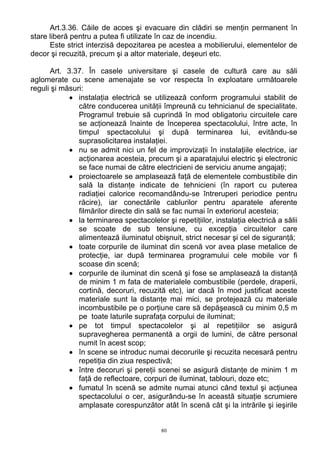 Art.3.36. Căile de acces şi evacuare din clădiri se menţin permanent în
stare liberă pentru a putea fi utilizate în caz de incendiu.
Este strict interzisă depozitarea pe acestea a mobilierului, elementelor de
decor şi recuzită, precum şi a altor materiale, deşeuri etc.
Art. 3.37. În casele universitare şi casele de cultură care au săli
aglomerate cu scene amenajate se vor respecta în exploatare următoarele
reguli şi măsuri:
• instalaţia electrică se utilizează conform programului stabilit de
către conducerea unităţii împreună cu tehnicianul de specialitate.
Programul trebuie să cuprindă în mod obligatoriu circuitele care
se acţionează înainte de începerea spectacolului, între acte, în
timpul spectacolului şi după terminarea lui, evitându-se
suprasolicitarea instalaţiei.
• nu se admit nici un fel de improvizaţii în instalaţiile electrice, iar
acţionarea acesteia, precum şi a aparatajului electric şi electronic
se face numai de către electricieni de serviciu anume angajaţi;
• proiectoarele se amplasează faţă de elementele combustibile din
sală la distanţe indicate de tehnicieni (în raport cu puterea
radiaţiei calorice recomandându-se întreruperi periodice pentru
răcire), iar conectările cablurilor pentru aparatele aferente
filmărilor directe din sală se fac numai în exteriorul acesteia;
• la terminarea spectacolelor şi repetiţiilor, instalaţia electrică a sălii
se scoate de sub tensiune, cu excepţia circuitelor care
alimentează iluminatul obişnuit, strict necesar şi cel de siguranţă;
• toate corpurile de iluminat din scenă vor avea plase metalice de
protecţie, iar după terminarea programului cele mobile vor fi
scoase din scenă;
• corpurile de iluminat din scenă şi fose se amplasează la distanţă
de minim 1 m fata de materialele combustibile (perdele, draperii,
cortină, decoruri, recuzită etc), iar dacă în mod justificat aceste
materiale sunt la distanţe mai mici, se protejează cu materiale
incombustibile pe o porţiune care să depăşească cu minim 0,5 m
pe toate laturile suprafaţa corpului de iluminat;
• pe tot timpul spectacolelor şi al repetiţiilor se asigură
supravegherea permanentă a orgii de lumini, de către personal
numit în acest scop;
• în scene se introduc numai decorurile şi recuzita necesară pentru
repetiţia din ziua respectivă;
• între decoruri şi pereţii scenei se asigură distanţe de minim 1 m
faţă de reflectoare, corpuri de iluminat, tablouri, doze etc;
• fumatul în scenă se admite numai atunci când textul şi acţiunea
spectacolului o cer, asigurându-se în această situaţie scrumiere
amplasate corespunzător atât în scenă cât şi la intrările şi ieşirile
80
 