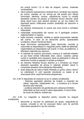 din scenă (minim 1,5 m fata de draperii, cortine, materiale
combustibile);
• când subiectul spectacolului reclamă focuri, lumânări sau explozii
pe scena, acestea se vor simula pe cât posibil prin efecte
luminoase, electrice, sonore, utilizându-se numai în condiţii
deosebite cloratul de potasiu şi folosirea focului deschis; dacă
totuşi acest lucru este absolut necesar se vor lua măsuri de
siguranţă pentru înlăturarea oricăror posibilităţi de izbucnire a
incendiului;
• se interzice introducerea în scenă sub orice formă a lichidelor
inflamabile;
• materialele combustibile ale scenei vor fi ignifugate conform
reglementărilor în vigoare;
• toate trecerile, culoarele, intrările şi ieşirile buzunarelor laterale
ale scenei, în care se ţin decorurile pentru spectacolele
următoare, trebuie menţinute libere;
• după terminarea spectacolelor toate decorurile, recuzita şi
costumele se depozitează în magaziile pentru astfel de destinaţii,
nepermiţându-se depozitarea sub scenă, în fose, pe platforme, a
diferitelor materiale sau decoruri;
• în cabinele de coafură, perucherie, masaj şi în cabinele artiştilor
se pot folosi lichide inflamabile (eter, uleiuri, vaseline, grime)
numai în cantităţile strict necesare, dacă se păstrează în vase de
sticlă bine închise şi aşezate în sertare şi dulapuri;
• se interzice folosirea focului deschis şi a fumatului pe timpul
efectuării operaţiilor de grimaj în cabinele artistilor (dacă în
compoziţia acestora intra substanţe inflamabile);
• toate deşeurile de vată şi hârtie îmbibate cu grime, uleiuri, eteruri
se colectează în cutii speciale prevăzute cu capac şi se
evacuează zilnic, după terminarea programului.
Art. 3.38. În depozitele de costume se au în vedere următoarele:
- folosirea aparatelor electrice de încălzit, a maşinilor de
călcat, reşourilor, radiatoarelor etc., a fumatului şi a focului
deschis este interzisă;
- curăţirea obiectelor de garderoba prin utilizarea lichidelor
inflamabile se face numai în afara depozitelor, în locuri ferite
de surse de căldură, scântei etc;
Art. 3.39. La magaziile şi depozitul pentru recuzită se asigură
următoarele:
• decorurile şi recuzita se păstrează pe grupe, asigurându-se
accese, circulaţii şi căi de evacuare libere care să permită
intervenţia operativă în caz de incendiu;
81
 